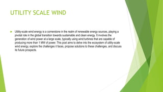 UTILITY SCALE WIND
 Utility-scale wind energy is a cornerstone in the realm of renewable energy sources, playing a
pivotal role in the global transition towards sustainable and clean energy. It involves the
generation of wind power at a large scale, typically using wind turbines that are capable of
producing more than 1 MW of power. This post aims to delve into the ecosystem of utility-scale
wind energy, explore the challenges it faces, propose solutions to these challenges, and discuss
its future prospects.
 