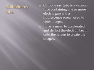 Cathode ray
tube
 Cathode ray tube is a vacuum
tube containing one or more
electric gun and a
fluorescence screen used to
view images.
 It has a mean to accelerated
and deflect the electron beam
onto the screen to create the
images.
 