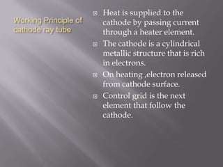 Working Principle of
cathode ray tube
 Heat is supplied to the
cathode by passing current
through a heater element.
 The cathode is a cylindrical
metallic structure that is rich
in electrons.
 On heating ,electron released
from cathode surface.
 Control grid is the next
element that follow the
cathode.
 