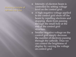 Working principle of
cathode ray tube
 Intensity of electron beam is
controlled by setting voltage
level on the control grid.
 A high negative voltage applied
to the control grid shuts off the
beam by repelling electrons and
stopping them from passing
through the small hole at the
end of the control grid
structure.
 Smaller negative voltage on the
control grid simply decrease
the number of electrons passing
through the cathode. Thus we
can control the brightness of
display by varying the voltage
on control grid.
 