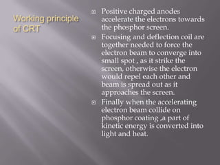 Working principle
of CRT
 Positive charged anodes
accelerate the electrons towards
the phosphor screen.
 Focusing and deflection coil are
together needed to force the
electron beam to converge into
small spot , as it strike the
screen, otherwise the electron
would repel each other and
beam is spread out as it
approaches the screen.
 Finally when the accelerating
electron beam collide on
phosphor coating ,a part of
kinetic energy is converted into
light and heat.
 