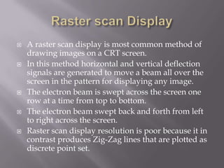  A raster scan display is most common method of
drawing images on a CRT screen.
 In this method horizontal and vertical deflection
signals are generated to move a beam all over the
screen in the pattern for displaying any image.
 The electron beam is swept across the screen one
row at a time from top to bottom.
 The electron beam swept back and forth from left
to right across the screen.
 Raster scan display resolution is poor because it in
contrast produces Zig-Zag lines that are plotted as
discrete point set.
 