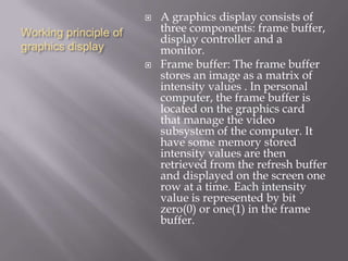 Working principle of
graphics display
 A graphics display consists of
three components: frame buffer,
display controller and a
monitor.
 Frame buffer: The frame buffer
stores an image as a matrix of
intensity values . In personal
computer, the frame buffer is
located on the graphics card
that manage the video
subsystem of the computer. It
have some memory stored
intensity values are then
retrieved from the refresh buffer
and displayed on the screen one
row at a time. Each intensity
value is represented by bit
zero(0) or one(1) in the frame
buffer.
 
