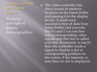 Display controller
and display
device
Working
principle of
display
device(graphics)
 The video controller has
direct access to memory
locations in the frame buffer
and passing it to the display
device. It reads each
successive byte of data from
frame buffer and converts
this 0’s and 1’s in one line
into a corresponding video
signals and this line is called
scan line. If intensity is one(1)
then the controller sends a
signal to display a dot in
corresponding position on
the screen. if the intensity is
zero then no dot is displayed.
 