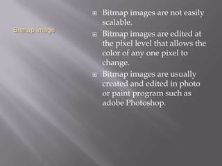 Bitmap image
 Bitmap images are not easily
scalable.
 Bitmap images are edited at
the pixel level that allows the
color of any one pixel to
change.
 Bitmap images are usually
created and edited in photo
or paint program such as
adobe Photoshop.
 