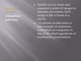 Application of
Graphics
Animation
software:
 Enables you to chain and
sequence a series of images to
simulate movement. Each
image is like a frame in a
movie.
 . A cartoon on television is
one example of animation.
Animation on computers is
one of the chief ingredients of
multimedia presentations.
 