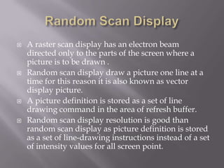  A raster scan display has an electron beam
directed only to the parts of the screen where a
picture is to be drawn .
 Random scan display draw a picture one line at a
time for this reason it is also known as vector
display picture.
 A picture definition is stored as a set of line
drawing command in the area of refresh buffer.
 Random scan display resolution is good than
random scan display as picture definition is stored
as a set of line-drawing instructions instead of a set
of intensity values for all screen point.
 