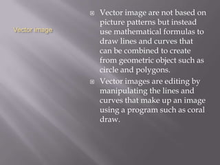 Vector image
 Vector image are not based on
picture patterns but instead
use mathematical formulas to
draw lines and curves that
can be combined to create
from geometric object such as
circle and polygons.
 Vector images are editing by
manipulating the lines and
curves that make up an image
using a program such as coral
draw.
 
