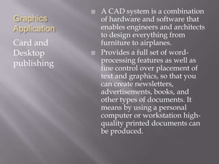 Graphics
Application
Card and
Desktop
publishing
 A CAD system is a combination
of hardware and software that
enables engineers and architects
to design everything from
furniture to airplanes.
 Provides a full set of word-
processing features as well as
fine control over placement of
text and graphics, so that you
can create newsletters,
advertisements, books, and
other types of documents. It
means by using a personal
computer or workstation high-
quality printed documents can
be produced.
 