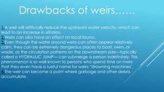 1.A weir will artificially reduce the upstream water velocity, which can
lead to an increase in siltation.
2.Weirs can also have an effect on local fauna.
3.Even though the water around weirs can often appear relatively
calm, they can be extremely dangerous places to boat, swim, or
wade, as the circulation patterns on the downstream side—typically
called a HYDRAULIC JUMP— can submerge a person indefinitely. This
phenomenon is so well known to persons who spend time on rivers
that they even have a rueful name for weirs: "drowning machines".
4.The weir can become a point where garbage and other debris
accumulate.
Drawbacks of weirs……
 