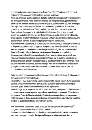 coupes budgétaires préconisées par le Traité Européen ? Evidemment non, c’est
notamment de conccurence libre et non faussée qu’il s’agit.
Nous savons déjà, que les dotations de l’Etat resteront gelées pour 2013 et baisseront
les années suivantes. Alors comment financer les compétences supplémentaires
sinon par les finances locales et donc des impôts supplémentaires pour les ménages.
Ce projet de Conseil Unique d’Alsace pour lequel la population est appelé à se
prononcer par référendum le 7 avril prochain, est anti-démocratique et anti-social.
Sous prétexte de supprimer le mille feuille et de faire des économies, on veut
supprimer l’échelon vital pour les familles modestes qu’est le département. Dans la
droite ligne de la réforme territoriale voulue par Sarkozy, les centres de décisions vont
s’éloigner des citoyens avec la mort programmée des communes.
Par ailleurs nous assisterons, si la population se laisse berner, à une fragmentation de
la République, c'est-à-dire à une grave attaque contre l’unité de celle-ci. Au fait que
tous les citoyens et citoyennes ne seraient plus traités à égalité sur tout le territoire.
Non, le Conseil Unique d’Alsace n’est pas un bien pour la population.
Je pense que celles et ceux qui ont participé ce matin au débat sur ce sujet, sont
mieux armés pour sensibiliser la population d’Alsace sur le contenu néfaste de ce
projet et ainsi faire grandir l’opposition dans la courte campagne qui s’annonce. Nous
devons construire ensemble, très vite un large front uni et avancer des propositions
pour plus de solidarité pour les femmes et les hommes de ce pays et plus de
coopérations entre les territoires.

Entre les exigences patronales et le redressement social de la France, F. Hollande et
son gouvernement doivent choisir.
Pour le PCF il n’y a aucun doute, Voilà pourquoi notre pays a besoin d’une gauche de
combat. Voilà pourquoi le Front de Gauche a eu raison de mener la campagne
offensive qu’il a mené à la Présidentielles et aux législatives.
Notre fil rouge est plus que jamais « L’Humain d’abord », c’est pourquoi Pierre Laurent
considère que « le moment est venu de se mobiliser à nouveau ». C’est dans ce
sens que le Front de Gauche vient de décider de s’engager dans une campagne
nationale, dans la durée, pour démontrer que des propositions alternatives à l’austérité
existent et qu’il est possible de les mettre en œuvre.

Nos Rencontres d’automne, se situent aussi dans la perspective de notre 36ème
congrès qui se tiendra du 7 au 10 février prochain.
Les communistes élaboreront leur feuille de route pour les trois prochaines années
avec comme approche qu’ « il est grand temps de rallumer les étoiles ».
 
