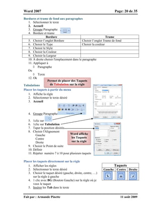 Word 2007 Page: 20 de 35
Fait par : Armande Pinette 11 août 2009
Bordures et trame de fond aux paragraphes
1. Sélectionner le texte
2. Accueil
3. Groupe Paragraphe
4. Bordure et trame
Bordure Trame
5. Choisir l’onglet Bordure Choisir l’onglet Trame de fond
6. Choisir le Type Choisir la couleur
7. Choisir le Style
8. Choisir la Couleur
9. Choisir la Largeur
10. À droite choisir l'emplacement dans le paragraphe
11. Appliquer à
 Paragraphe
Ou
 Texte
12. Ok
Tabulations
Placer les taquets à partir du menu
1. Affiche la règle
2. Sélectionner le texte désiré
3. Accueil
4. Groupe Paragraphe
5. 1clic sur
6. 1clic sur Tabulation
7. Taper la position désirée
8. Choisir l'Alignement
Gauche
Centre
Droite
9. Choisir le Point de suite
10. Définir
11. Répéter numéro 7 à 10 pour plusieurs taquets
Placer les taquets directement sur la règle
1. Afficher les règles
2. Sélectionner le texte désiré
3. Choisir le taquet désiré (gauche, droite, centre, …)
sur la règle à gauche
4. 1 clic avec BG (Bouton Gauche) sur la règle où je
veux le taquet
5. Insérer les Tab dans le texte
Taquets
Gauche Centre Droite
Word affiche
les Taquets
sur la règle
Permet de placer des Taquets
de Tabulation sur la règle
 