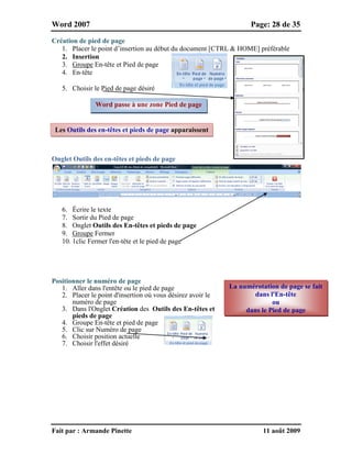 Word 2007 Page: 28 de 35
Fait par : Armande Pinette 11 août 2009
Création de pied de page
1. Placer le point d’insertion au début du document [CTRL & HOME] préférable
2. Insertion
3. Groupe En-tête et Pied de page
4. En-tête
5. Choisir le Pied de page désiré
Onglet Outils des en-têtes et pieds de page
6. Écrire le texte
7. Sortir du Pied de page
8. Onglet Outils des En-têtes et pieds de page
9. Groupe Fermer
10. 1clic Fermer l'en-tête et le pied de page
Positionner le numéro de page
1. Aller dans l'entête ou le pied de page
2. Placer le point d'insertion où vous désirez avoir le
numéro de page
3. Dans l'Onglet Création des Outils des En-têtes et
pieds de page
4. Groupe En-tête et pied de page
5. Clic sur Numéro de page
6. Choisir position actuelle
7. Choisir l'effet désiré
Word passe à une zone Pied de page
La numérotation de page se fait
dans l'En-tête
ou
dans le Pied de page
Les Outils des en-têtes et pieds de page apparaissent
 