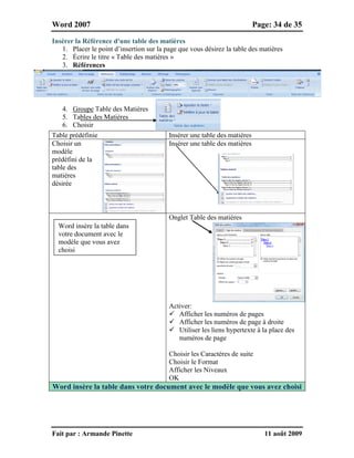 Word 2007 Page: 34 de 35
Fait par : Armande Pinette 11 août 2009
Insérer la Référence d'une table des matières
1. Placer le point d’insertion sur la page que vous désirez la table des matières
2. Écrire le titre « Table des matières »
3. Références
4. Groupe Table des Matières
5. Tables des Matières
6. Choisir
Table prédéfinie Insérer une table des matières
Choisir un
modèle
prédéfini de la
table des
matières
désirée
Insérer une table des matières
Onglet Table des matières
Activer:
 Afficher les numéros de pages
 Afficher les numéros de page à droite
 Utiliser les liens hypertexte à la place des
numéros de page
Choisir les Caractères de suite
Choisir le Format
Afficher les Niveaux
OK
Word insère la table dans votre document avec le modèle que vous avez choisi
Word insère la table dans
votre document avec le
modèle que vous avez
choisi
 