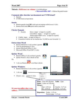 Word 2007 Page: 6 de 35
Fait par : Armande Pinette 11 août 2009
Théorie : Référence au volume : à la bibliothèque
« Microsoft Office 2007 » Édition Reynald Goulet
Comment aller chercher un document sur CVMVirtuel?
 Internet
 CVMVirtuel en haut droite
Souris
 Bouton gauche (noté BG) celui qui est toujours utilisé avec (1 clic)
 Bouton droit (noté BD) pour menu contextuel
Clavier français
 Accents Grave (taper ` et taper la voyelle)
Circonflexe (taper ^ et taper la voyelle)
Tréma (taper SHIFT avec ¨ et taper la voyelle)
 Cédille (taper ¸ et taper la lettre c)
 Caractères à droite sur les touches ex.: ½ (AltCar avec la touche ½)
Entrer dans Word
 Bouton Démarrer (1 clic) en bas à gauche
 Tous les programmes (1 clic)
 dossier Microsoft Office (1 clic)
 Microsoft Office Word 2007 (1 clic)
Quitter Word
 Bouton Office (1 clic) en haut à gauche
 Quitter Word (1 clic) à droite en bas
Ou
 1 clic sur Bouton coin Haut à droite
Quitter Windows
 Bouton Démarrer (1 clic) en bas à gauche
 1 clic sur
 Choisir avec Arrêter (1 clic)
Si vous travaillez chez vous,
utilisez :
Police : Time New Roman Taille : 12pts
Papier : Letter ou USLetter
Marges :
Haut : 2,54 cm Gauche : 3,17 cm
Bas : 2,54 cm Droite : 3,17 cm
Disposition: Entête : 1,25 cm
Pied de page : 1,25 cm
 