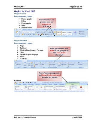 Word 2007 Page: 9 de 35
Fait par : Armande Pinette 11 août 2009
Onglets de Word 2007
Onglet Accueil
Les groupes du ruban:
 Presse-papier
 Police
 Paragraphe
 Style
 Modification
Onglet Insertion
Les groupes du ruban:
 Pages
 Tableaux
 Illustrations (Image, Formes)
 Liens
 En-tête et pied de page
 Texte
 Symbôles
Exemple
Pour quelques un des
items de ces groupes on
a un sous-menu
Clic sur
Pour d'autres groupes on a
un Onglet Outils contextuel
à droite des onglets
Pour chacun de ces
groupes on a un
sous-menu
Clic sur
 