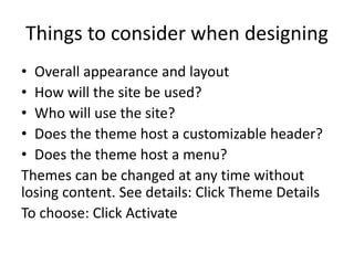 Things to consider when designing 
• Overall appearance and layout 
• How will the site be used? 
• Who will use the site? 
• Does the theme host a customizable header? 
• Does the theme host a menu? 
Themes can be changed at any time without 
losing content. See details: Click Theme Details 
To choose: Click Activate 
 