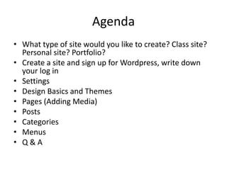 Agenda 
• What type of site would you like to create? Class site? 
Personal site? Portfolio? 
• Create a site and sign up for Wordpress, write down 
your log in 
• Settings 
• Design Basics and Themes 
• Pages (Adding Media) 
• Posts 
• Categories 
• Menus 
• Q & A 
 