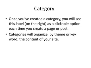 Category 
• Once you’ve created a category, you will see 
this label (on the right) as a clickable option 
each time you create a page or post. 
• Categories will organize, by theme or key 
word, the content of your site. 
 