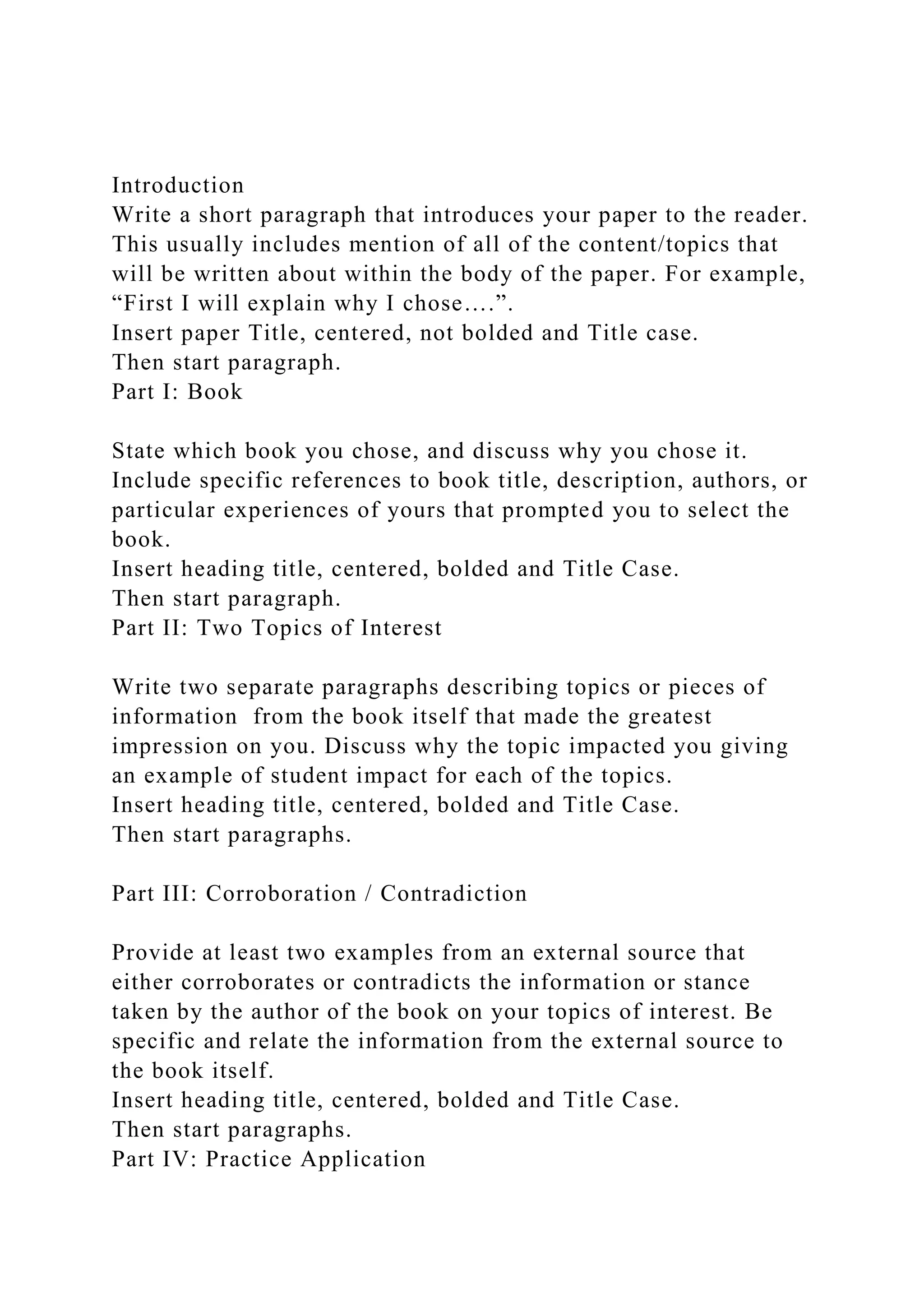 Introduction
Write a short paragraph that introduces your paper to the reader.
This usually includes mention of all of the content/topics that
will be written about within the body of the paper. For example,
“First I will explain why I chose….”.
Insert paper Title, centered, not bolded and Title case.
Then start paragraph.
Part I: Book
State which book you chose, and discuss why you chose it.
Include specific references to book title, description, authors, or
particular experiences of yours that prompted you to select the
book.
Insert heading title, centered, bolded and Title Case.
Then start paragraph.
Part II: Two Topics of Interest
Write two separate paragraphs describing topics or pieces of
information from the book itself that made the greatest
impression on you. Discuss why the topic impacted you giving
an example of student impact for each of the topics.
Insert heading title, centered, bolded and Title Case.
Then start paragraphs.
Part III: Corroboration / Contradiction
Provide at least two examples from an external source that
either corroborates or contradicts the information or stance
taken by the author of the book on your topics of interest. Be
specific and relate the information from the external source to
the book itself.
Insert heading title, centered, bolded and Title Case.
Then start paragraphs.
Part IV: Practice Application
 
