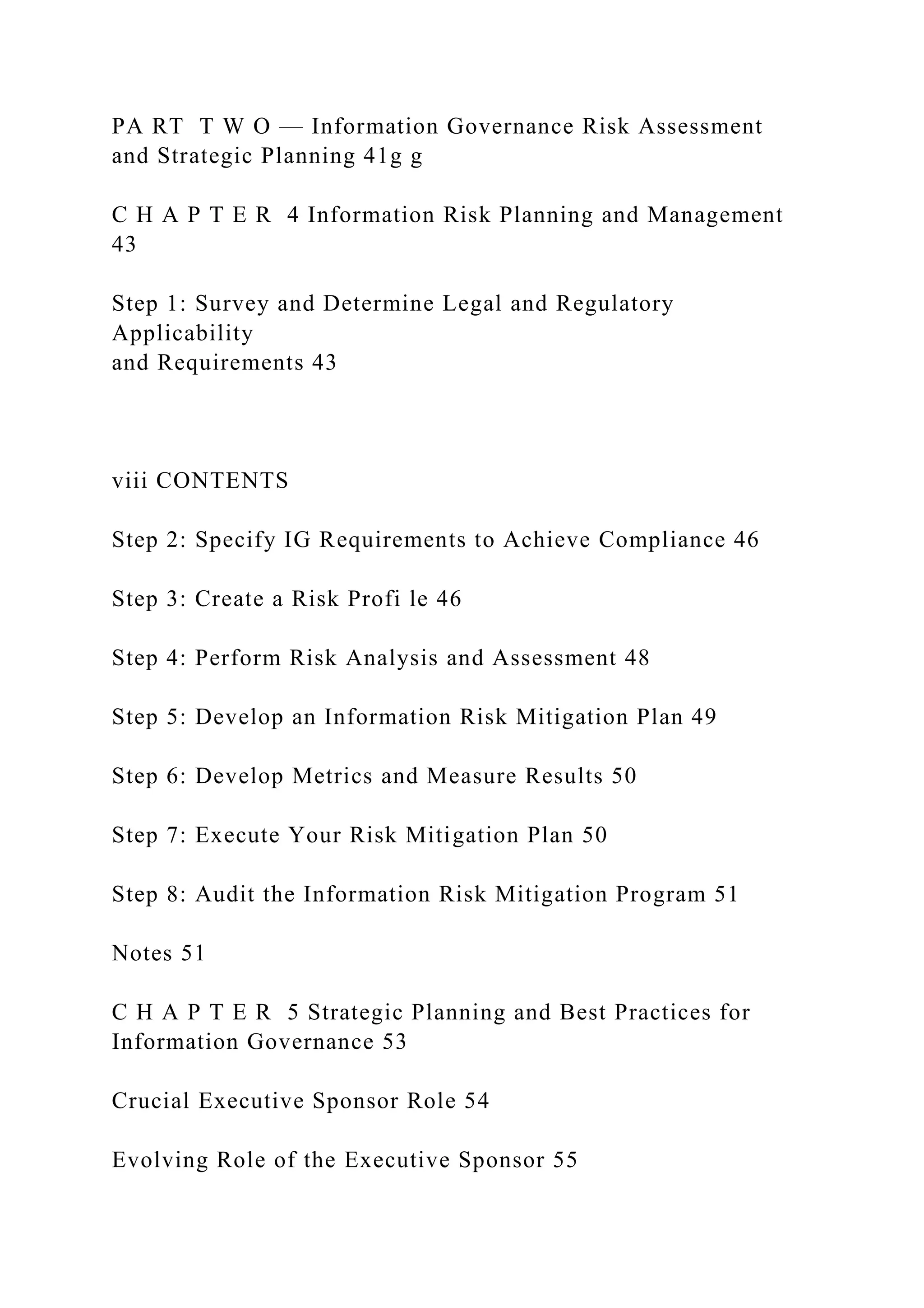 PA RT T W O — Information Governance Risk Assessment
and Strategic Planning 41g g
C H A P T E R 4 Information Risk Planning and Management
43
Step 1: Survey and Determine Legal and Regulatory
Applicability
and Requirements 43
viii CONTENTS
Step 2: Specify IG Requirements to Achieve Compliance 46
Step 3: Create a Risk Profi le 46
Step 4: Perform Risk Analysis and Assessment 48
Step 5: Develop an Information Risk Mitigation Plan 49
Step 6: Develop Metrics and Measure Results 50
Step 7: Execute Your Risk Mitigation Plan 50
Step 8: Audit the Information Risk Mitigation Program 51
Notes 51
C H A P T E R 5 Strategic Planning and Best Practices for
Information Governance 53
Crucial Executive Sponsor Role 54
Evolving Role of the Executive Sponsor 55
 