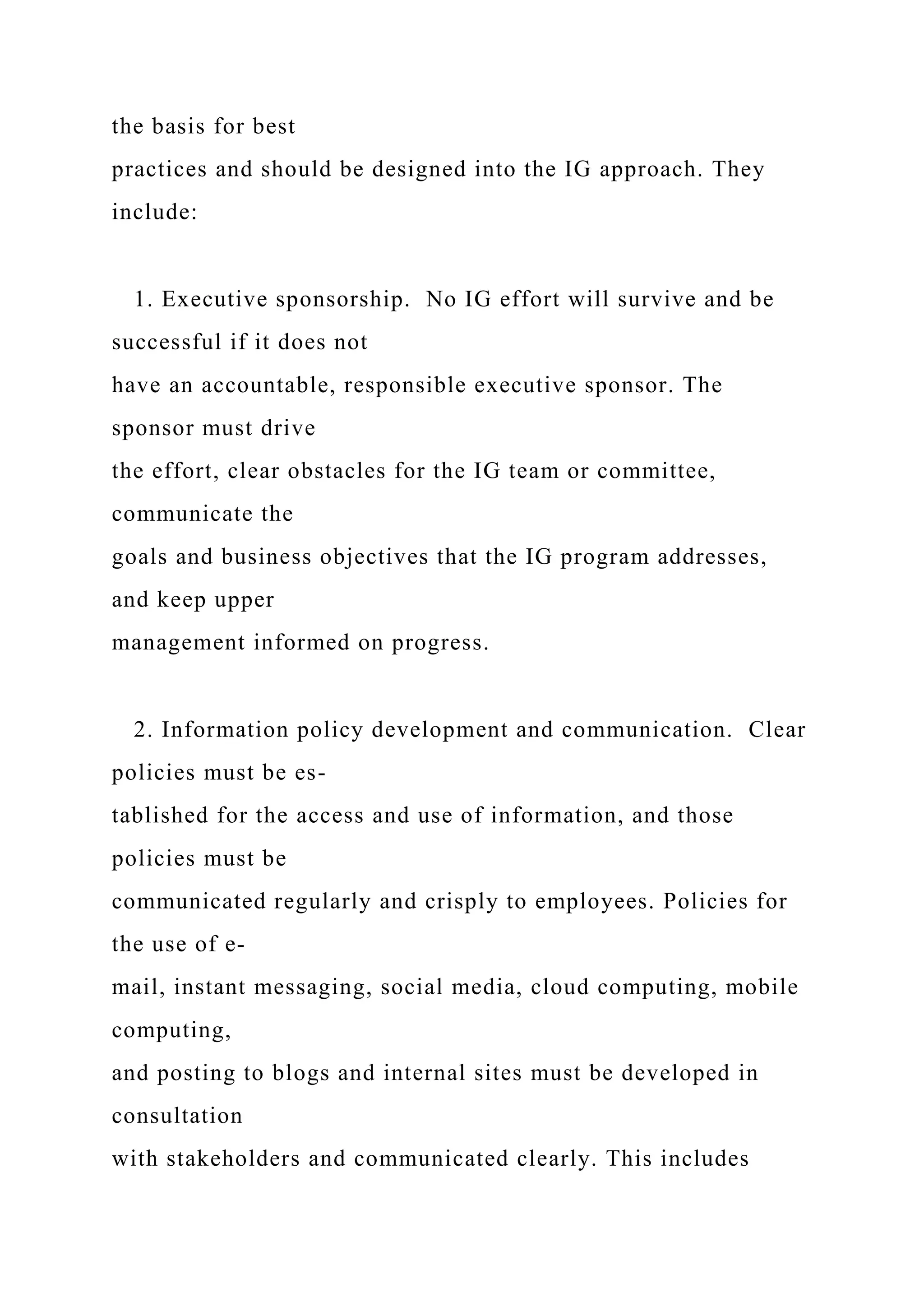 the basis for best
practices and should be designed into the IG approach. They
include:
1. Executive sponsorship. No IG effort will survive and be
successful if it does not
have an accountable, responsible executive sponsor. The
sponsor must drive
the effort, clear obstacles for the IG team or committee,
communicate the
goals and business objectives that the IG program addresses,
and keep upper
management informed on progress.
2. Information policy development and communication. Clear
policies must be es-
tablished for the access and use of information, and those
policies must be
communicated regularly and crisply to employees. Policies for
the use of e-
mail, instant messaging, social media, cloud computing, mobile
computing,
and posting to blogs and internal sites must be developed in
consultation
with stakeholders and communicated clearly. This includes
 