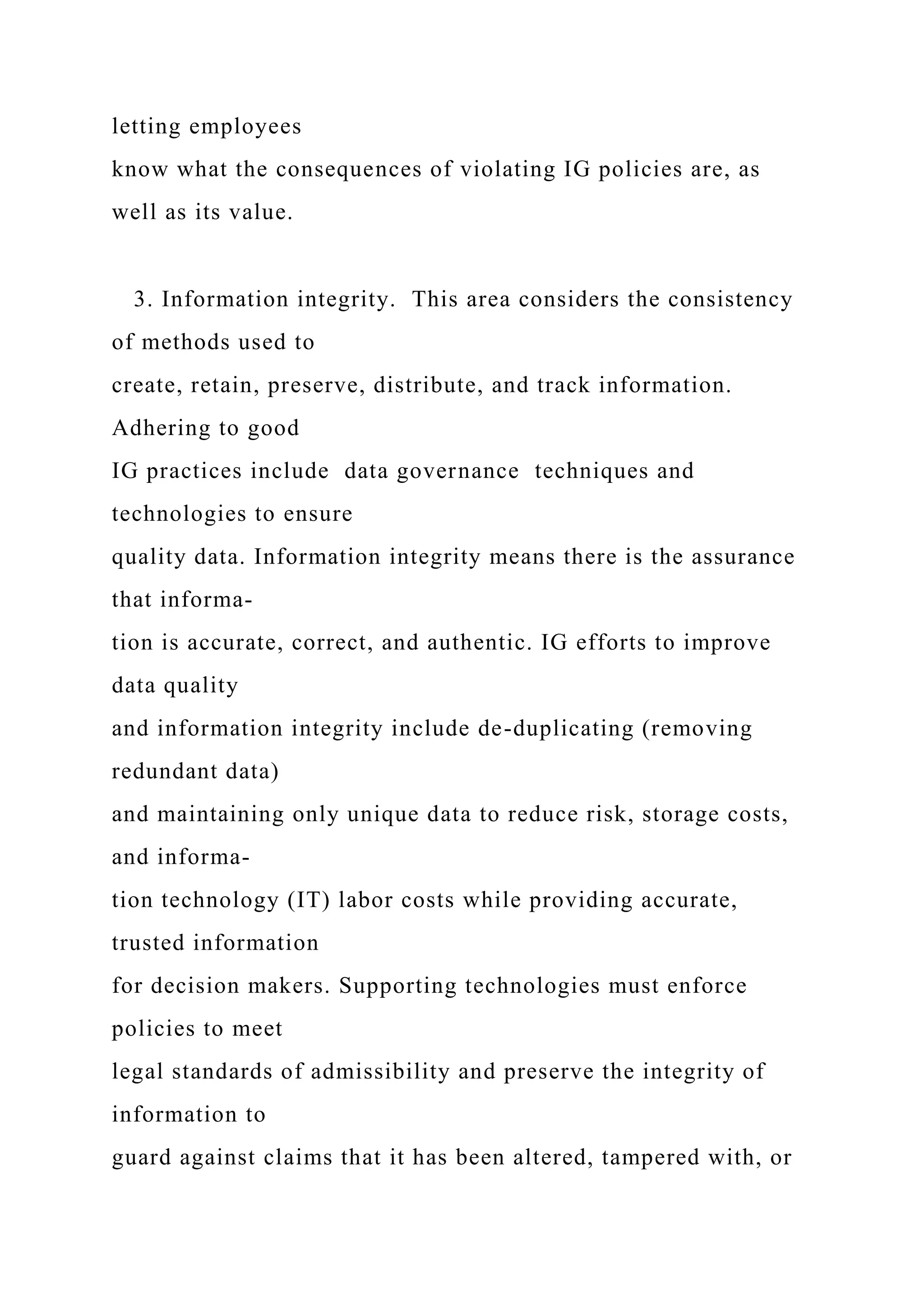 letting employees
know what the consequences of violating IG policies are, as
well as its value.
3. Information integrity. This area considers the consistency
of methods used to
create, retain, preserve, distribute, and track information.
Adhering to good
IG practices include data governance techniques and
technologies to ensure
quality data. Information integrity means there is the assurance
that informa-
tion is accurate, correct, and authentic. IG efforts to improve
data quality
and information integrity include de-duplicating (removing
redundant data)
and maintaining only unique data to reduce risk, storage costs,
and informa-
tion technology (IT) labor costs while providing accurate,
trusted information
for decision makers. Supporting technologies must enforce
policies to meet
legal standards of admissibility and preserve the integrity of
information to
guard against claims that it has been altered, tampered with, or
 