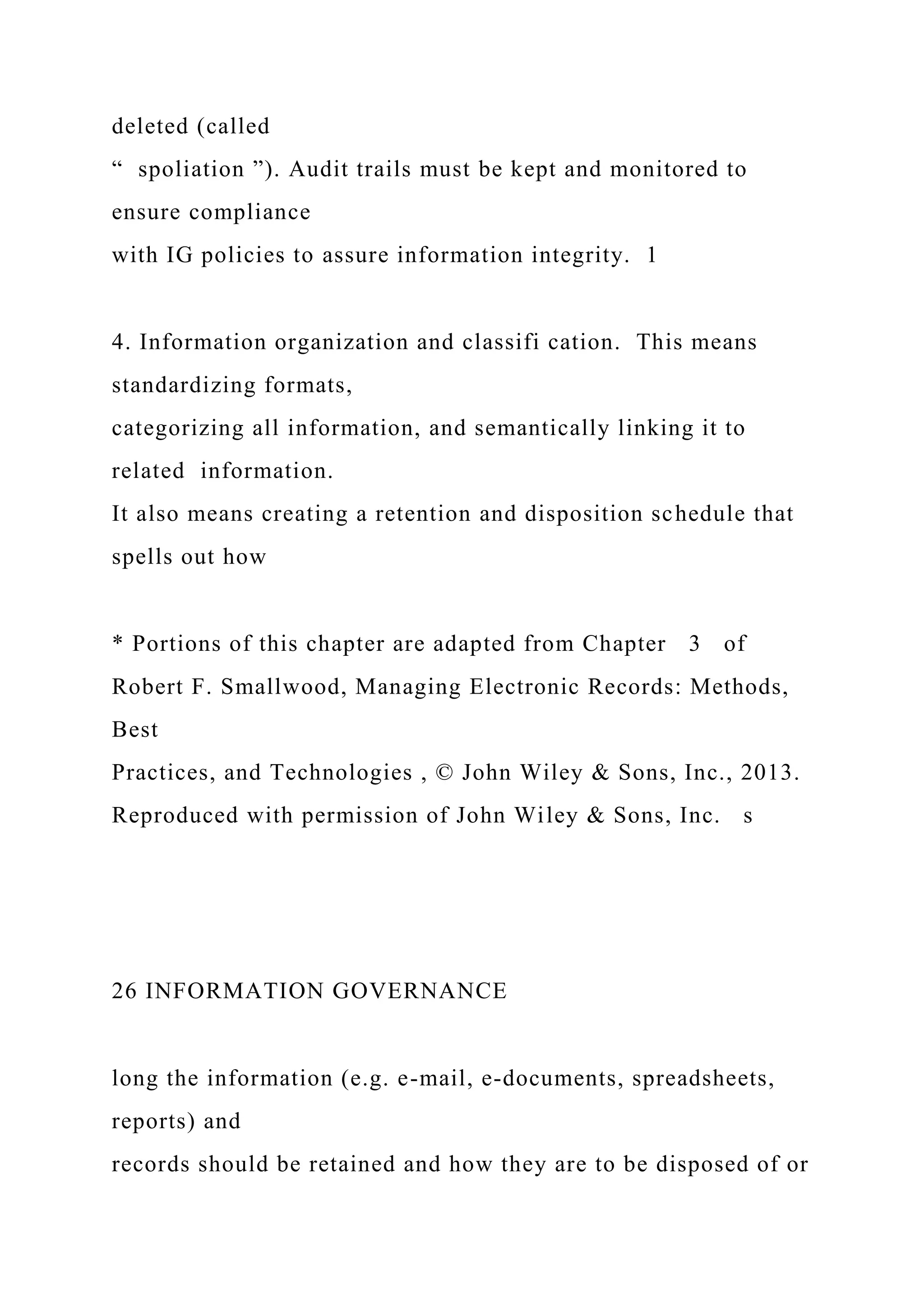deleted (called
“ spoliation ”). Audit trails must be kept and monitored to
ensure compliance
with IG policies to assure information integrity. 1
4. Information organization and classifi cation. This means
standardizing formats,
categorizing all information, and semantically linking it to
related information.
It also means creating a retention and disposition schedule that
spells out how
* Portions of this chapter are adapted from Chapter 3 of
Robert F. Smallwood, Managing Electronic Records: Methods,
Best
Practices, and Technologies , © John Wiley & Sons, Inc., 2013.
Reproduced with permission of John Wiley & Sons, Inc. s
26 INFORMATION GOVERNANCE
long the information (e.g. e-mail, e-documents, spreadsheets,
reports) and
records should be retained and how they are to be disposed of or
 