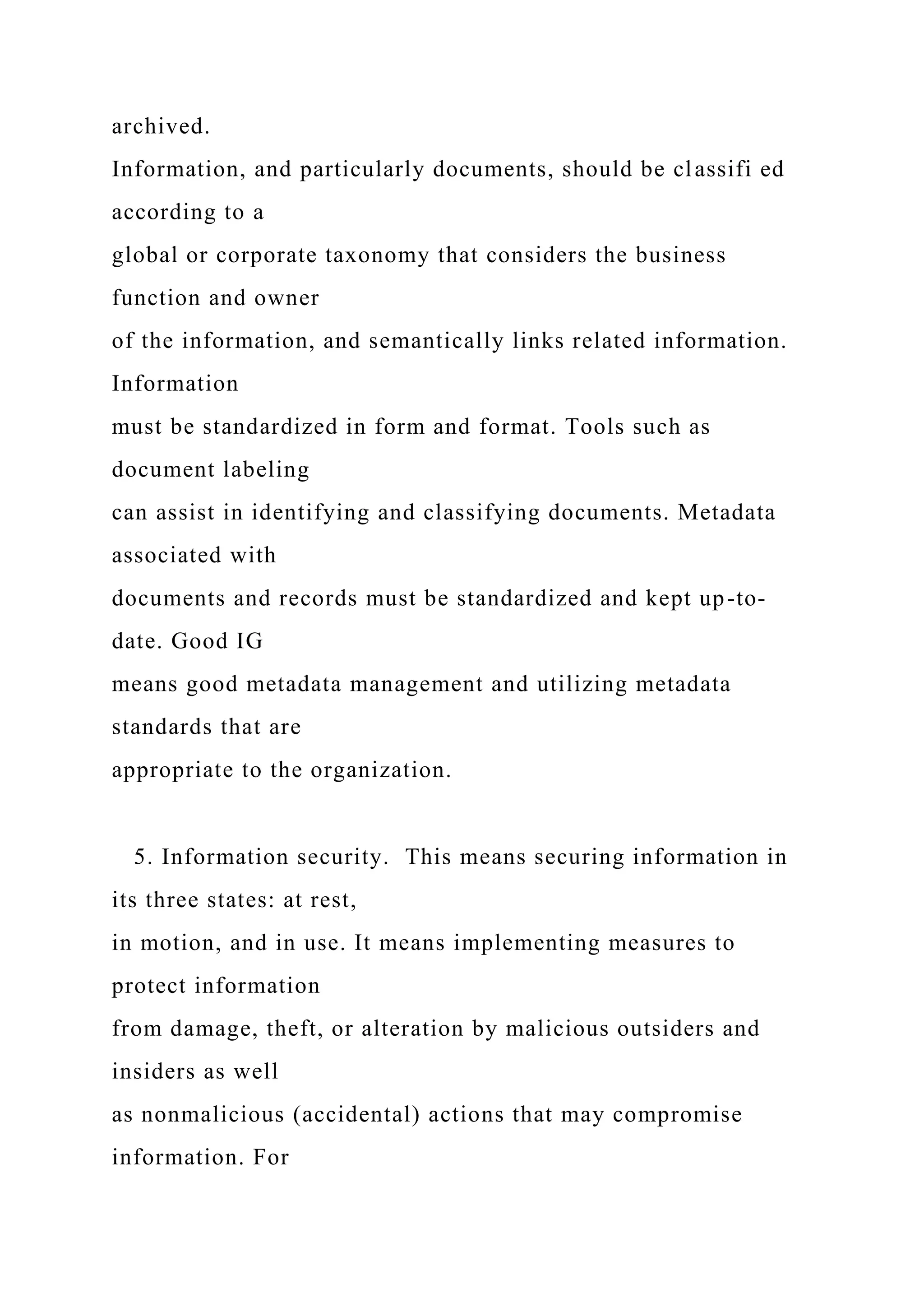 archived.
Information, and particularly documents, should be classifi ed
according to a
global or corporate taxonomy that considers the business
function and owner
of the information, and semantically links related information.
Information
must be standardized in form and format. Tools such as
document labeling
can assist in identifying and classifying documents. Metadata
associated with
documents and records must be standardized and kept up-to-
date. Good IG
means good metadata management and utilizing metadata
standards that are
appropriate to the organization.
5. Information security. This means securing information in
its three states: at rest,
in motion, and in use. It means implementing measures to
protect information
from damage, theft, or alteration by malicious outsiders and
insiders as well
as nonmalicious (accidental) actions that may compromise
information. For
 
