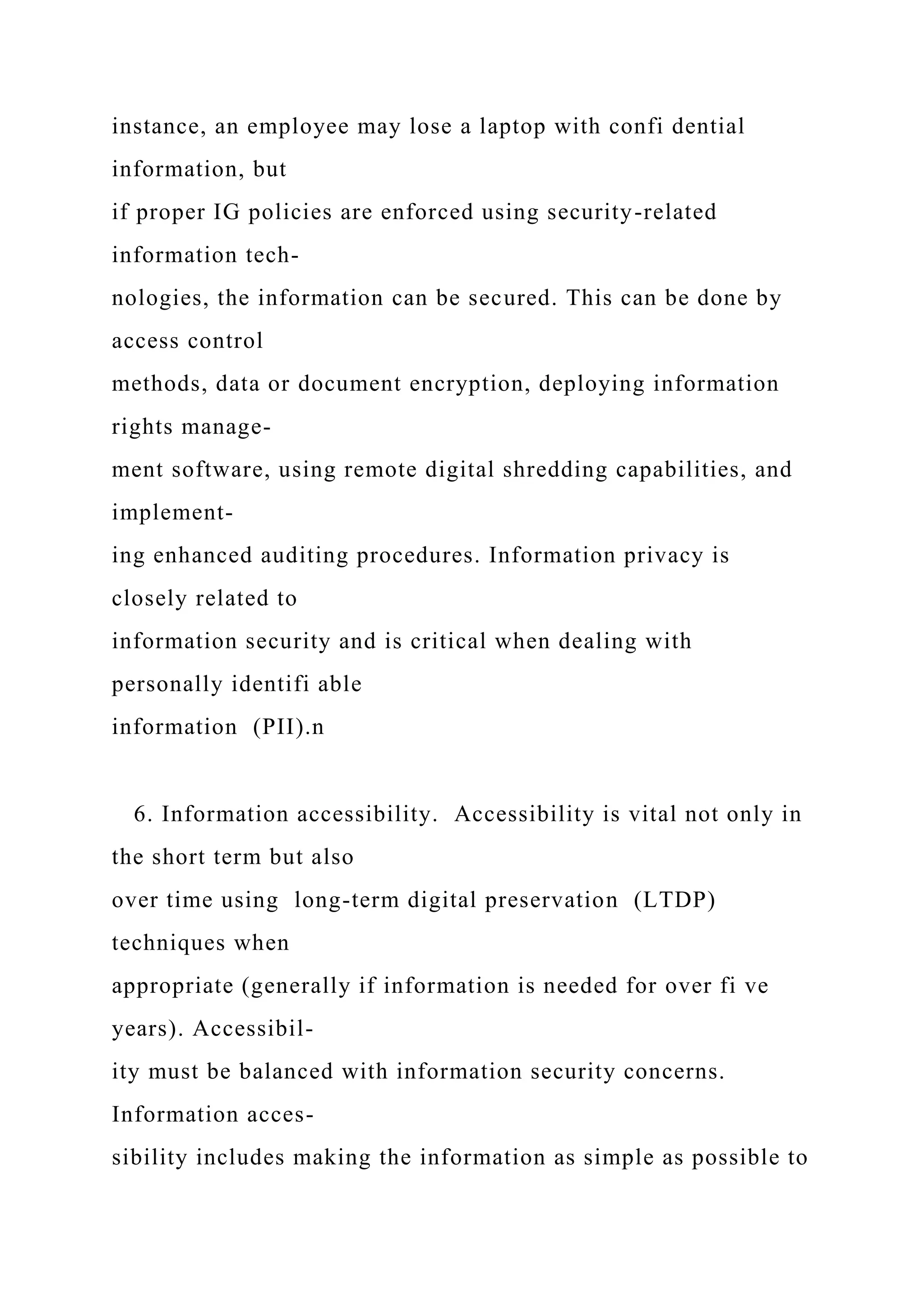 instance, an employee may lose a laptop with confi dential
information, but
if proper IG policies are enforced using security-related
information tech-
nologies, the information can be secured. This can be done by
access control
methods, data or document encryption, deploying information
rights manage-
ment software, using remote digital shredding capabilities, and
implement-
ing enhanced auditing procedures. Information privacy is
closely related to
information security and is critical when dealing with
personally identifi able
information (PII).n
6. Information accessibility. Accessibility is vital not only in
the short term but also
over time using long-term digital preservation (LTDP)
techniques when
appropriate (generally if information is needed for over fi ve
years). Accessibil-
ity must be balanced with information security concerns.
Information acces-
sibility includes making the information as simple as possible to
 