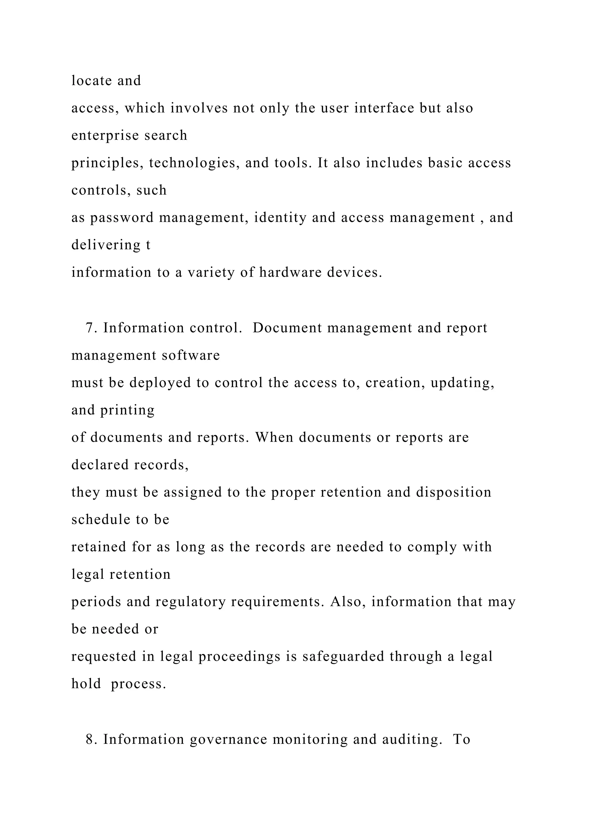 locate and
access, which involves not only the user interface but also
enterprise search
principles, technologies, and tools. It also includes basic access
controls, such
as password management, identity and access management , and
delivering t
information to a variety of hardware devices.
7. Information control. Document management and report
management software
must be deployed to control the access to, creation, updating,
and printing
of documents and reports. When documents or reports are
declared records,
they must be assigned to the proper retention and disposition
schedule to be
retained for as long as the records are needed to comply with
legal retention
periods and regulatory requirements. Also, information that may
be needed or
requested in legal proceedings is safeguarded through a legal
hold process.
8. Information governance monitoring and auditing. To
 
