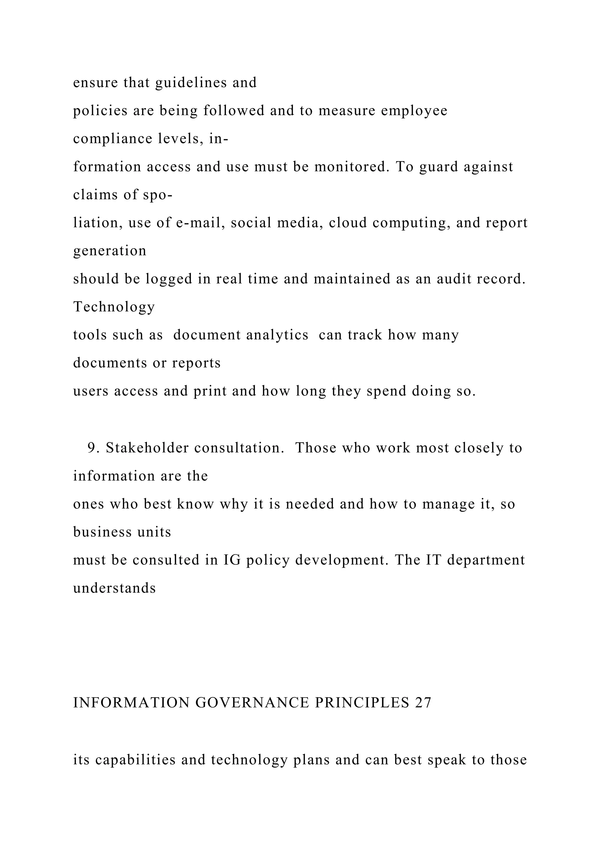 ensure that guidelines and
policies are being followed and to measure employee
compliance levels, in-
formation access and use must be monitored. To guard against
claims of spo-
liation, use of e-mail, social media, cloud computing, and report
generation
should be logged in real time and maintained as an audit record.
Technology
tools such as document analytics can track how many
documents or reports
users access and print and how long they spend doing so.
9. Stakeholder consultation. Those who work most closely to
information are the
ones who best know why it is needed and how to manage it, so
business units
must be consulted in IG policy development. The IT department
understands
INFORMATION GOVERNANCE PRINCIPLES 27
its capabilities and technology plans and can best speak to those
 