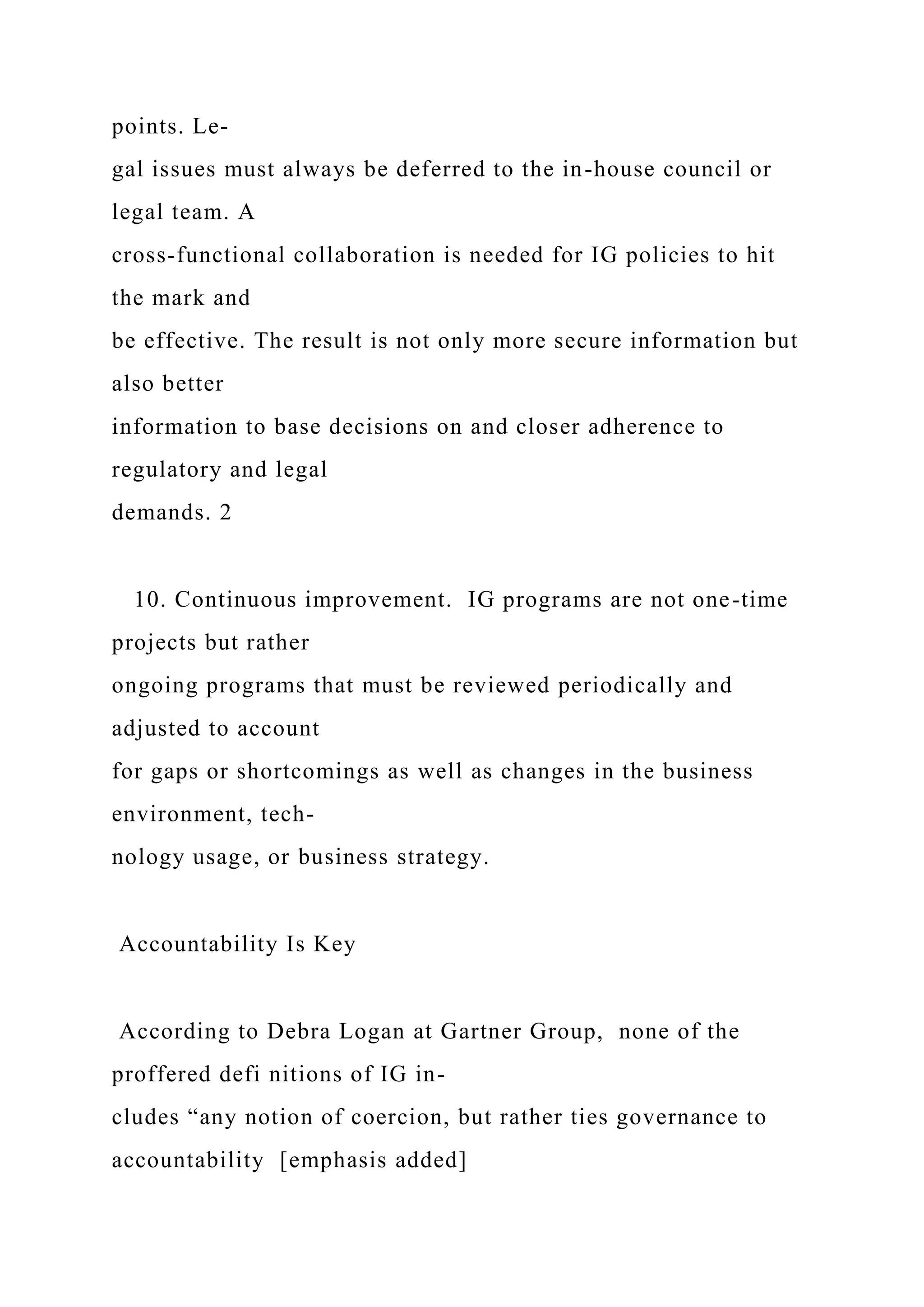 points. Le-
gal issues must always be deferred to the in-house council or
legal team. A
cross-functional collaboration is needed for IG policies to hit
the mark and
be effective. The result is not only more secure information but
also better
information to base decisions on and closer adherence to
regulatory and legal
demands. 2
10. Continuous improvement. IG programs are not one-time
projects but rather
ongoing programs that must be reviewed periodically and
adjusted to account
for gaps or shortcomings as well as changes in the business
environment, tech-
nology usage, or business strategy.
Accountability Is Key
According to Debra Logan at Gartner Group, none of the
proffered defi nitions of IG in-
cludes “any notion of coercion, but rather ties governance to
accountability [emphasis added]
 