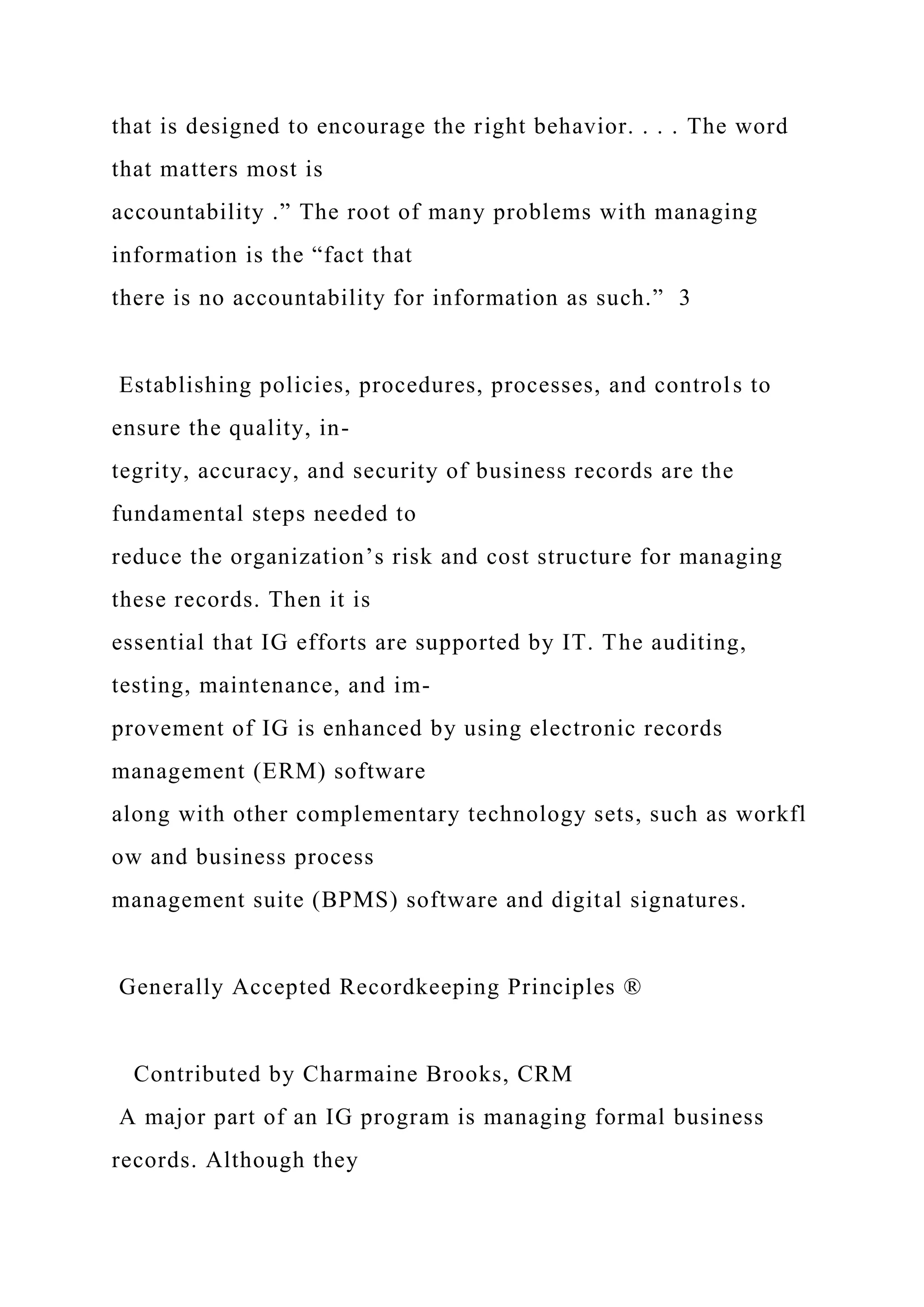 that is designed to encourage the right behavior. . . . The word
that matters most is
accountability .” The root of many problems with managing
information is the “fact that
there is no accountability for information as such.” 3
Establishing policies, procedures, processes, and controls to
ensure the quality, in-
tegrity, accuracy, and security of business records are the
fundamental steps needed to
reduce the organization’s risk and cost structure for managing
these records. Then it is
essential that IG efforts are supported by IT. The auditing,
testing, maintenance, and im-
provement of IG is enhanced by using electronic records
management (ERM) software
along with other complementary technology sets, such as workfl
ow and business process
management suite (BPMS) software and digital signatures.
Generally Accepted Recordkeeping Principles ®
Contributed by Charmaine Brooks, CRM
A major part of an IG program is managing formal business
records. Although they
 