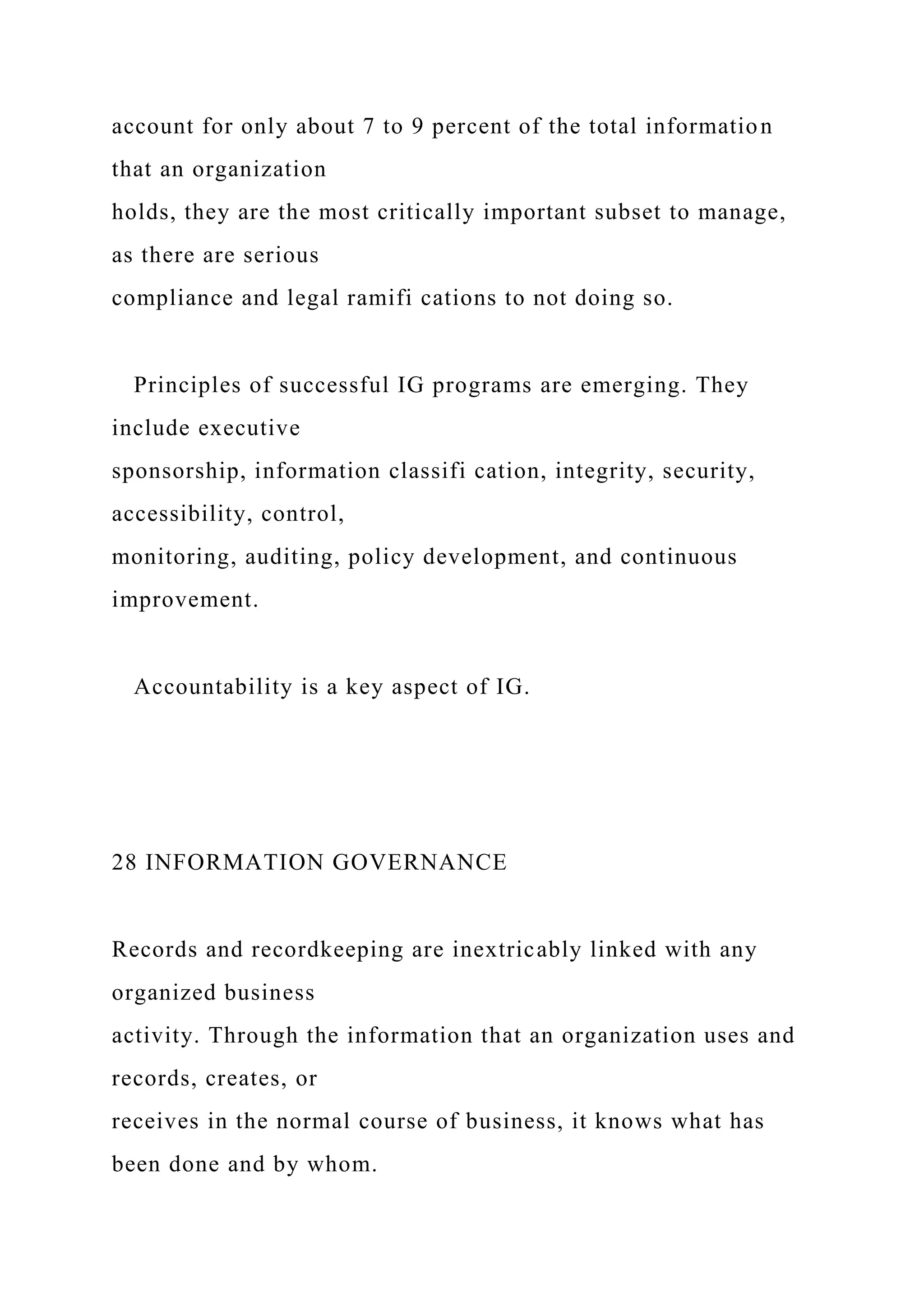 account for only about 7 to 9 percent of the total information
that an organization
holds, they are the most critically important subset to manage,
as there are serious
compliance and legal ramifi cations to not doing so.
Principles of successful IG programs are emerging. They
include executive
sponsorship, information classifi cation, integrity, security,
accessibility, control,
monitoring, auditing, policy development, and continuous
improvement.
Accountability is a key aspect of IG.
28 INFORMATION GOVERNANCE
Records and recordkeeping are inextricably linked with any
organized business
activity. Through the information that an organization uses and
records, creates, or
receives in the normal course of business, it knows what has
been done and by whom.
 