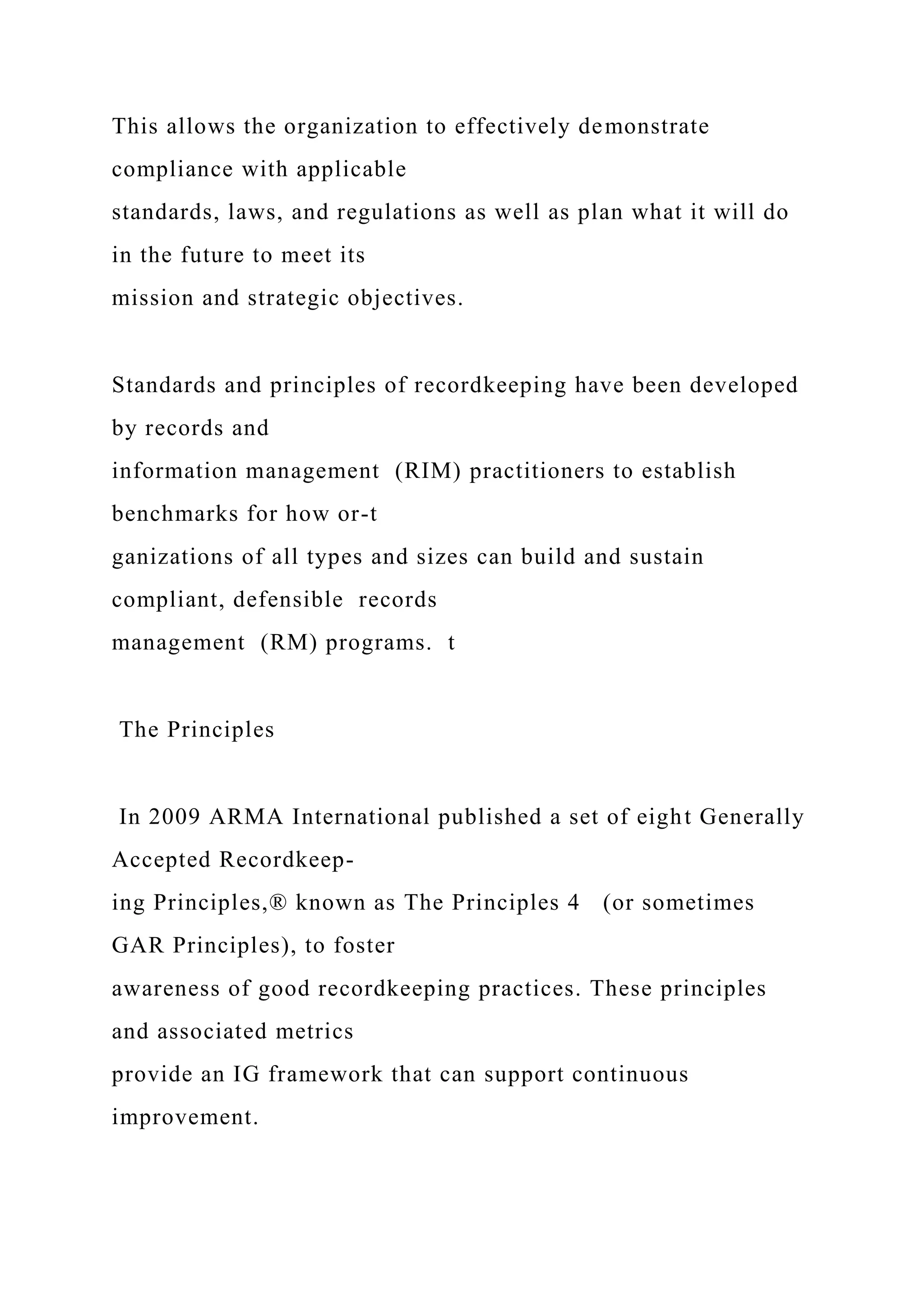 This allows the organization to effectively demonstrate
compliance with applicable
standards, laws, and regulations as well as plan what it will do
in the future to meet its
mission and strategic objectives.
Standards and principles of recordkeeping have been developed
by records and
information management (RIM) practitioners to establish
benchmarks for how or-t
ganizations of all types and sizes can build and sustain
compliant, defensible records
management (RM) programs. t
The Principles
In 2009 ARMA International published a set of eight Generally
Accepted Recordkeep-
ing Principles,® known as The Principles 4 (or sometimes
GAR Principles), to foster
awareness of good recordkeeping practices. These principles
and associated metrics
provide an IG framework that can support continuous
improvement.
 