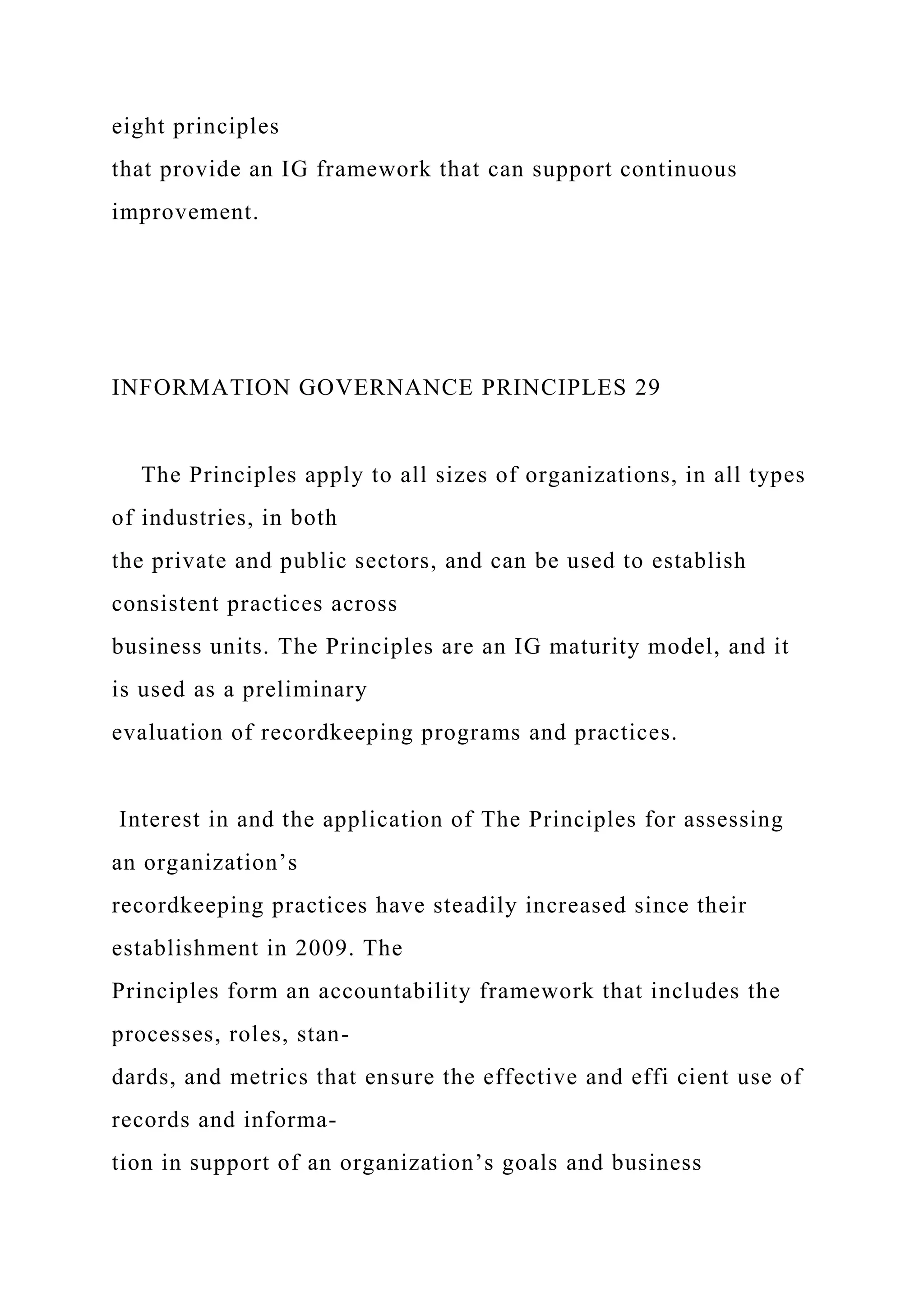 eight principles
that provide an IG framework that can support continuous
improvement.
INFORMATION GOVERNANCE PRINCIPLES 29
The Principles apply to all sizes of organizations, in all types
of industries, in both
the private and public sectors, and can be used to establish
consistent practices across
business units. The Principles are an IG maturity model, and it
is used as a preliminary
evaluation of recordkeeping programs and practices.
Interest in and the application of The Principles for assessing
an organization’s
recordkeeping practices have steadily increased since their
establishment in 2009. The
Principles form an accountability framework that includes the
processes, roles, stan-
dards, and metrics that ensure the effective and effi cient use of
records and informa-
tion in support of an organization’s goals and business
 