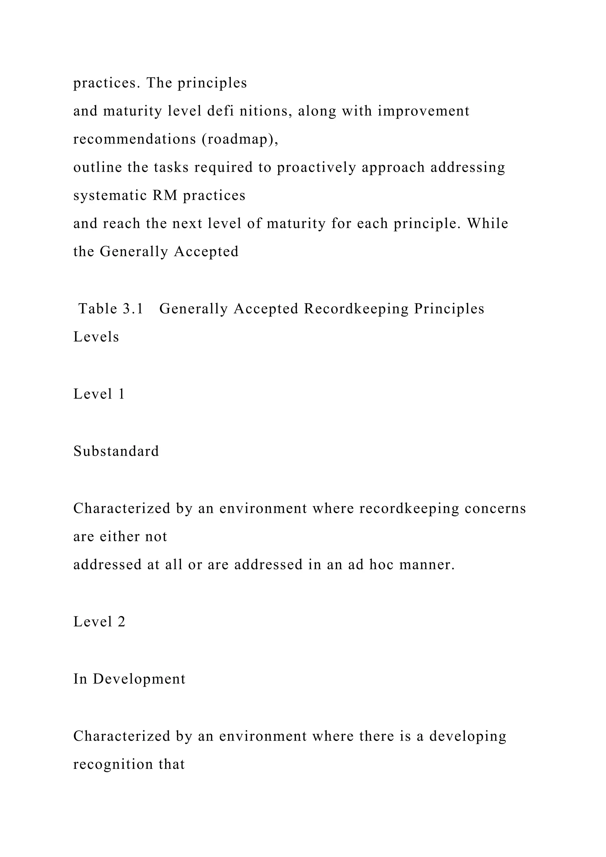 practices. The principles
and maturity level defi nitions, along with improvement
recommendations (roadmap),
outline the tasks required to proactively approach addressing
systematic RM practices
and reach the next level of maturity for each principle. While
the Generally Accepted
Table 3.1 Generally Accepted Recordkeeping Principles
Levels
Level 1
Substandard
Characterized by an environment where recordkeeping concerns
are either not
addressed at all or are addressed in an ad hoc manner.
Level 2
In Development
Characterized by an environment where there is a developing
recognition that
 