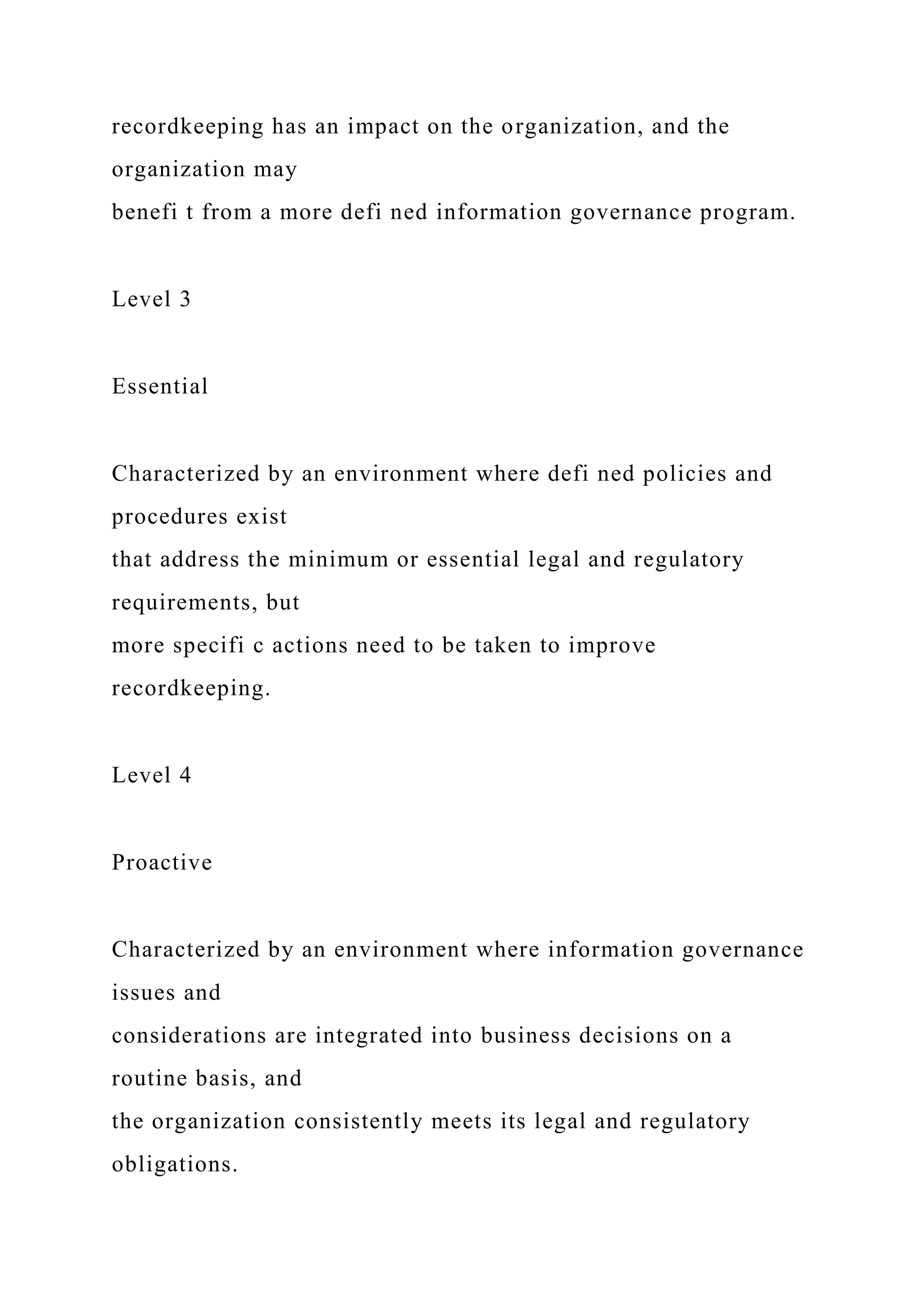 recordkeeping has an impact on the organization, and the
organization may
benefi t from a more defi ned information governance program.
Level 3
Essential
Characterized by an environment where defi ned policies and
procedures exist
that address the minimum or essential legal and regulatory
requirements, but
more specifi c actions need to be taken to improve
recordkeeping.
Level 4
Proactive
Characterized by an environment where information governance
issues and
considerations are integrated into business decisions on a
routine basis, and
the organization consistently meets its legal and regulatory
obligations.
 