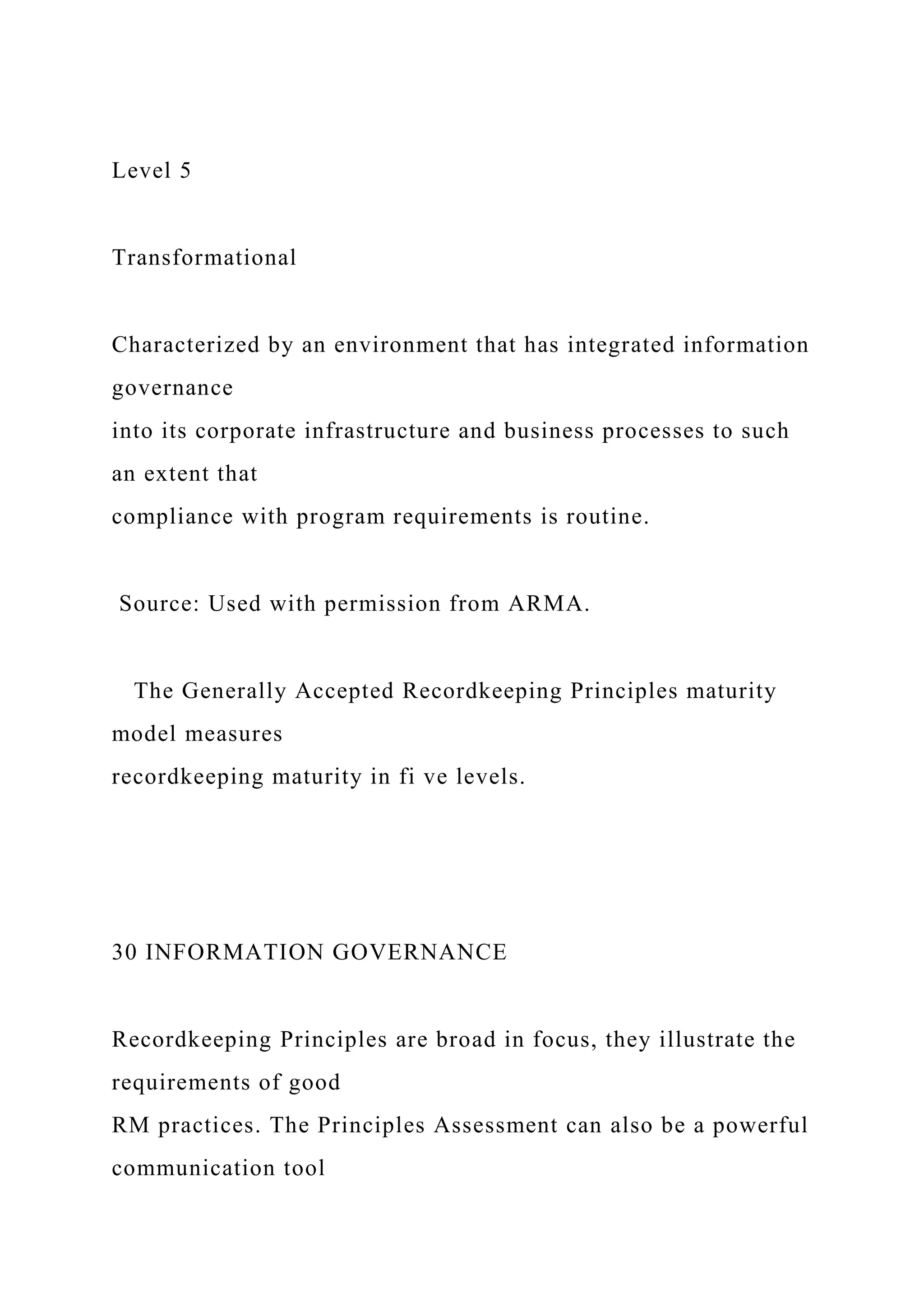 Level 5
Transformational
Characterized by an environment that has integrated information
governance
into its corporate infrastructure and business processes to such
an extent that
compliance with program requirements is routine.
Source: Used with permission from ARMA.
The Generally Accepted Recordkeeping Principles maturity
model measures
recordkeeping maturity in fi ve levels.
30 INFORMATION GOVERNANCE
Recordkeeping Principles are broad in focus, they illustrate the
requirements of good
RM practices. The Principles Assessment can also be a powerful
communication tool
 