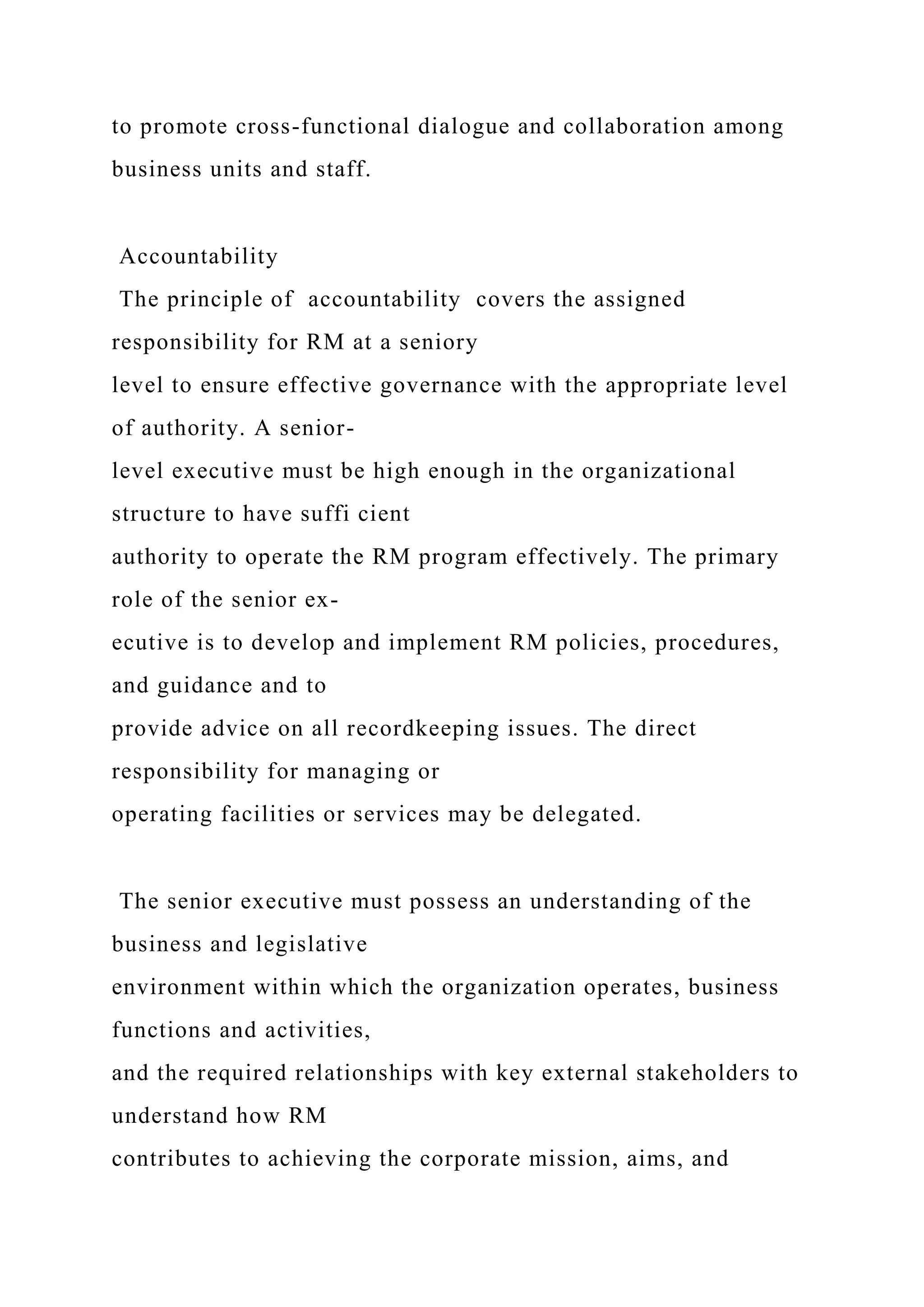 to promote cross-functional dialogue and collaboration among
business units and staff.
Accountability
The principle of accountability covers the assigned
responsibility for RM at a seniory
level to ensure effective governance with the appropriate level
of authority. A senior-
level executive must be high enough in the organizational
structure to have suffi cient
authority to operate the RM program effectively. The primary
role of the senior ex-
ecutive is to develop and implement RM policies, procedures,
and guidance and to
provide advice on all recordkeeping issues. The direct
responsibility for managing or
operating facilities or services may be delegated.
The senior executive must possess an understanding of the
business and legislative
environment within which the organization operates, business
functions and activities,
and the required relationships with key external stakeholders to
understand how RM
contributes to achieving the corporate mission, aims, and
 