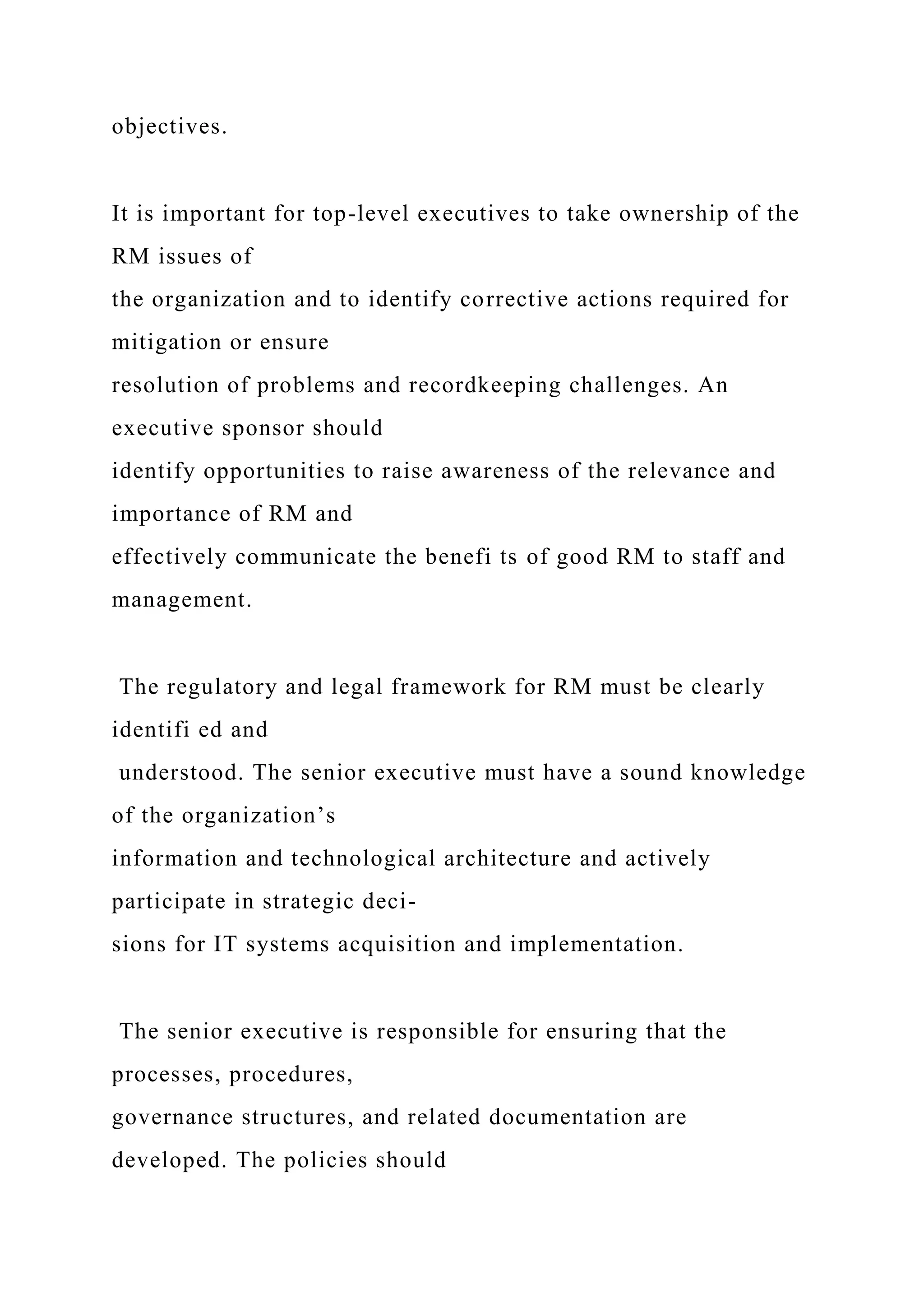 objectives.
It is important for top-level executives to take ownership of the
RM issues of
the organization and to identify corrective actions required for
mitigation or ensure
resolution of problems and recordkeeping challenges. An
executive sponsor should
identify opportunities to raise awareness of the relevance and
importance of RM and
effectively communicate the benefi ts of good RM to staff and
management.
The regulatory and legal framework for RM must be clearly
identifi ed and
understood. The senior executive must have a sound knowledge
of the organization’s
information and technological architecture and actively
participate in strategic deci-
sions for IT systems acquisition and implementation.
The senior executive is responsible for ensuring that the
processes, procedures,
governance structures, and related documentation are
developed. The policies should
 