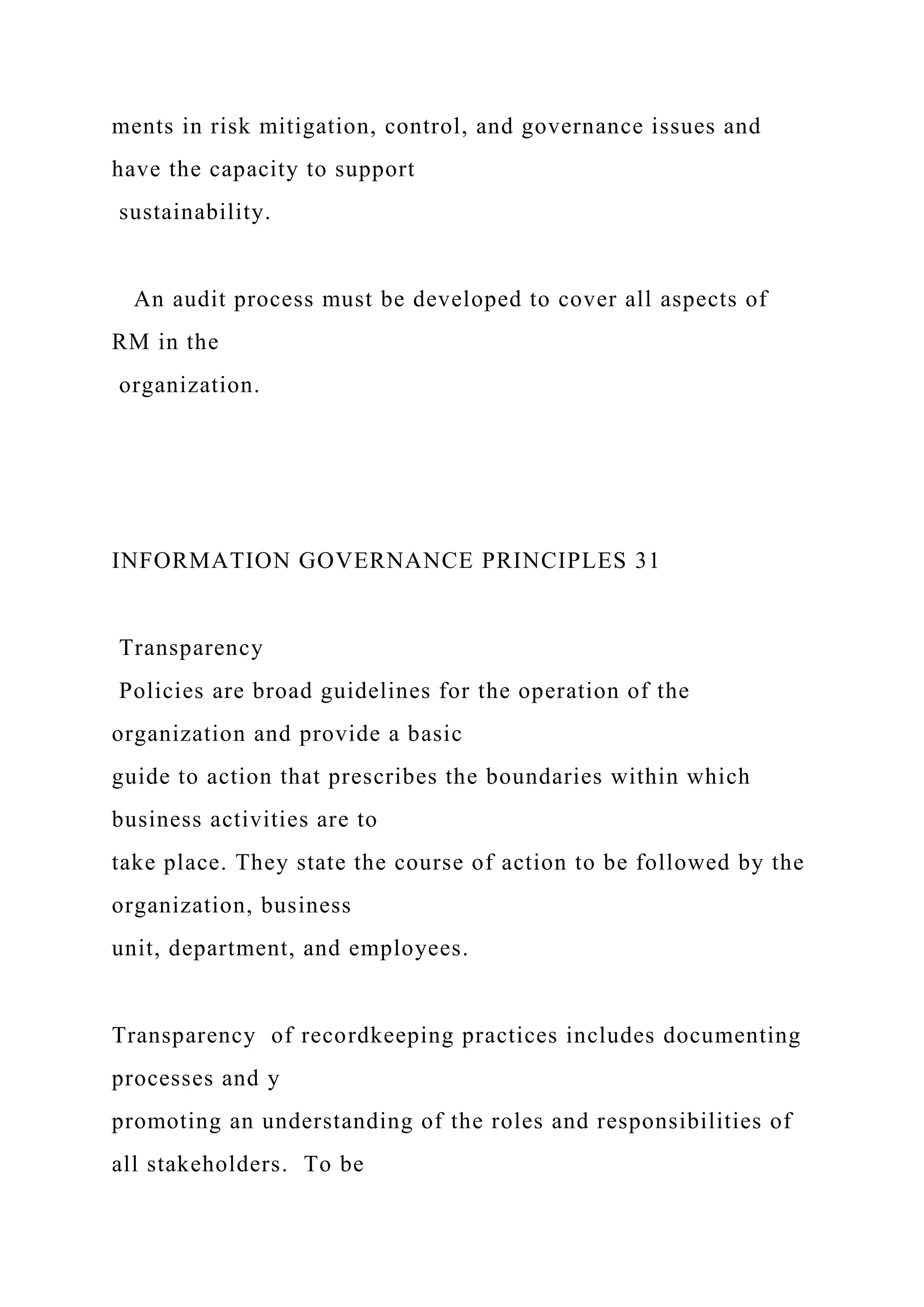 ments in risk mitigation, control, and governance issues and
have the capacity to support
sustainability.
An audit process must be developed to cover all aspects of
RM in the
organization.
INFORMATION GOVERNANCE PRINCIPLES 31
Transparency
Policies are broad guidelines for the operation of the
organization and provide a basic
guide to action that prescribes the boundaries within which
business activities are to
take place. They state the course of action to be followed by the
organization, business
unit, department, and employees.
Transparency of recordkeeping practices includes documenting
processes and y
promoting an understanding of the roles and responsibilities of
all stakeholders. To be
 