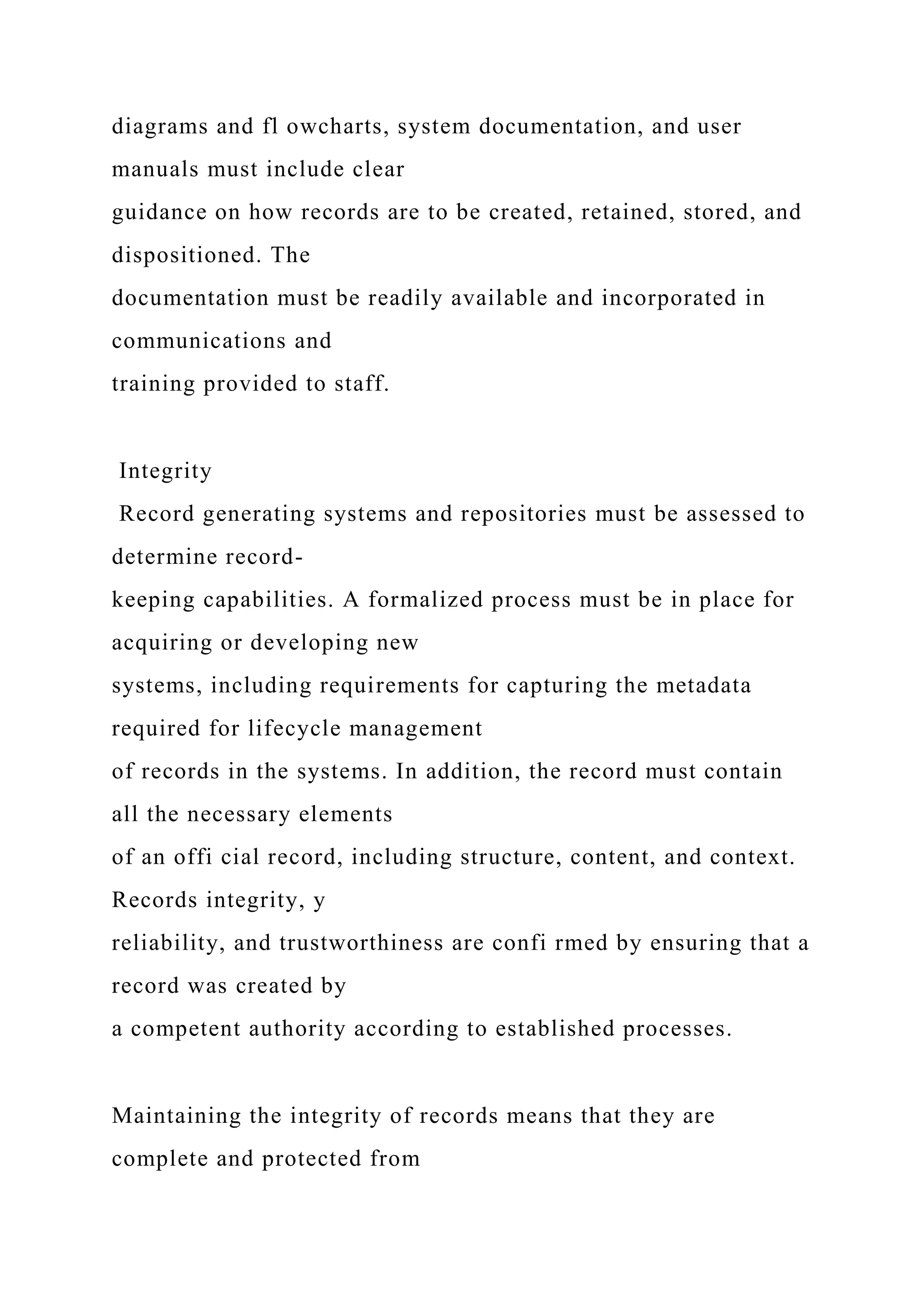 diagrams and fl owcharts, system documentation, and user
manuals must include clear
guidance on how records are to be created, retained, stored, and
dispositioned. The
documentation must be readily available and incorporated in
communications and
training provided to staff.
Integrity
Record generating systems and repositories must be assessed to
determine record-
keeping capabilities. A formalized process must be in place for
acquiring or developing new
systems, including requirements for capturing the metadata
required for lifecycle management
of records in the systems. In addition, the record must contain
all the necessary elements
of an offi cial record, including structure, content, and context.
Records integrity, y
reliability, and trustworthiness are confi rmed by ensuring that a
record was created by
a competent authority according to established processes.
Maintaining the integrity of records means that they are
complete and protected from
 