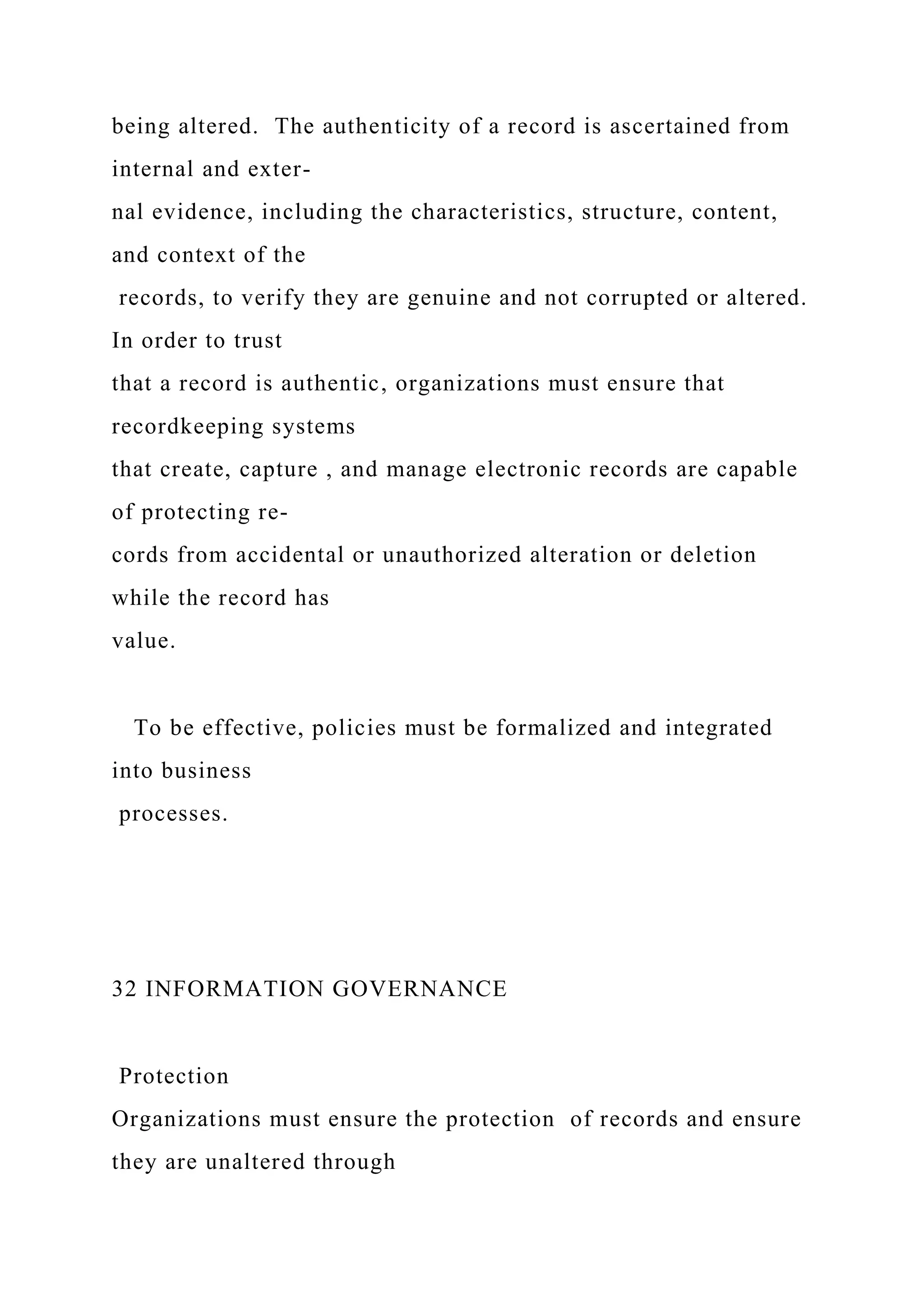 being altered. The authenticity of a record is ascertained from
internal and exter-
nal evidence, including the characteristics, structure, content,
and context of the
records, to verify they are genuine and not corrupted or altered.
In order to trust
that a record is authentic, organizations must ensure that
recordkeeping systems
that create, capture , and manage electronic records are capable
of protecting re-
cords from accidental or unauthorized alteration or deletion
while the record has
value.
To be effective, policies must be formalized and integrated
into business
processes.
32 INFORMATION GOVERNANCE
Protection
Organizations must ensure the protection of records and ensure
they are unaltered through
 