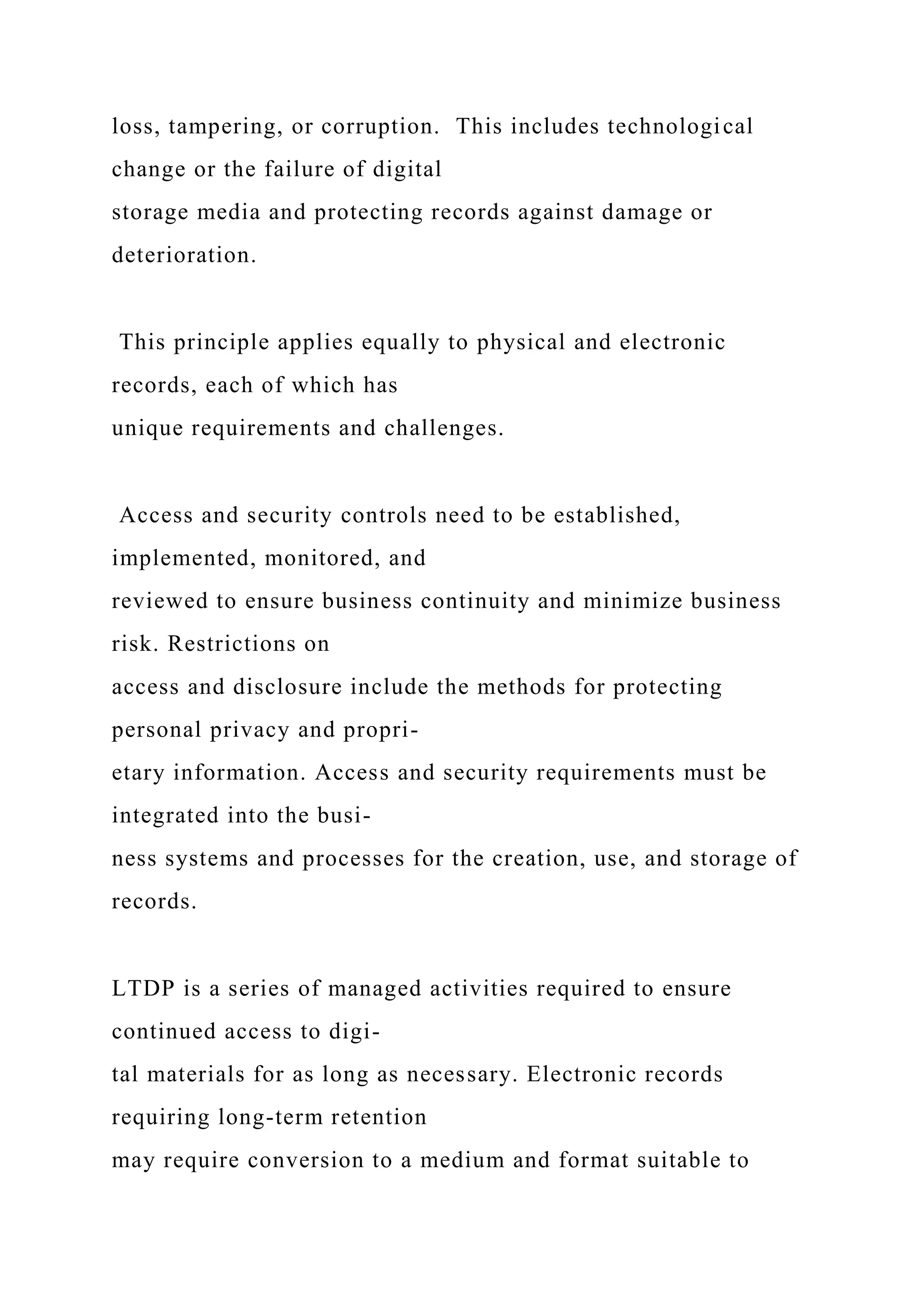 loss, tampering, or corruption. This includes technological
change or the failure of digital
storage media and protecting records against damage or
deterioration.
This principle applies equally to physical and electronic
records, each of which has
unique requirements and challenges.
Access and security controls need to be established,
implemented, monitored, and
reviewed to ensure business continuity and minimize business
risk. Restrictions on
access and disclosure include the methods for protecting
personal privacy and propri-
etary information. Access and security requirements must be
integrated into the busi-
ness systems and processes for the creation, use, and storage of
records.
LTDP is a series of managed activities required to ensure
continued access to digi-
tal materials for as long as necessary. Electronic records
requiring long-term retention
may require conversion to a medium and format suitable to
 