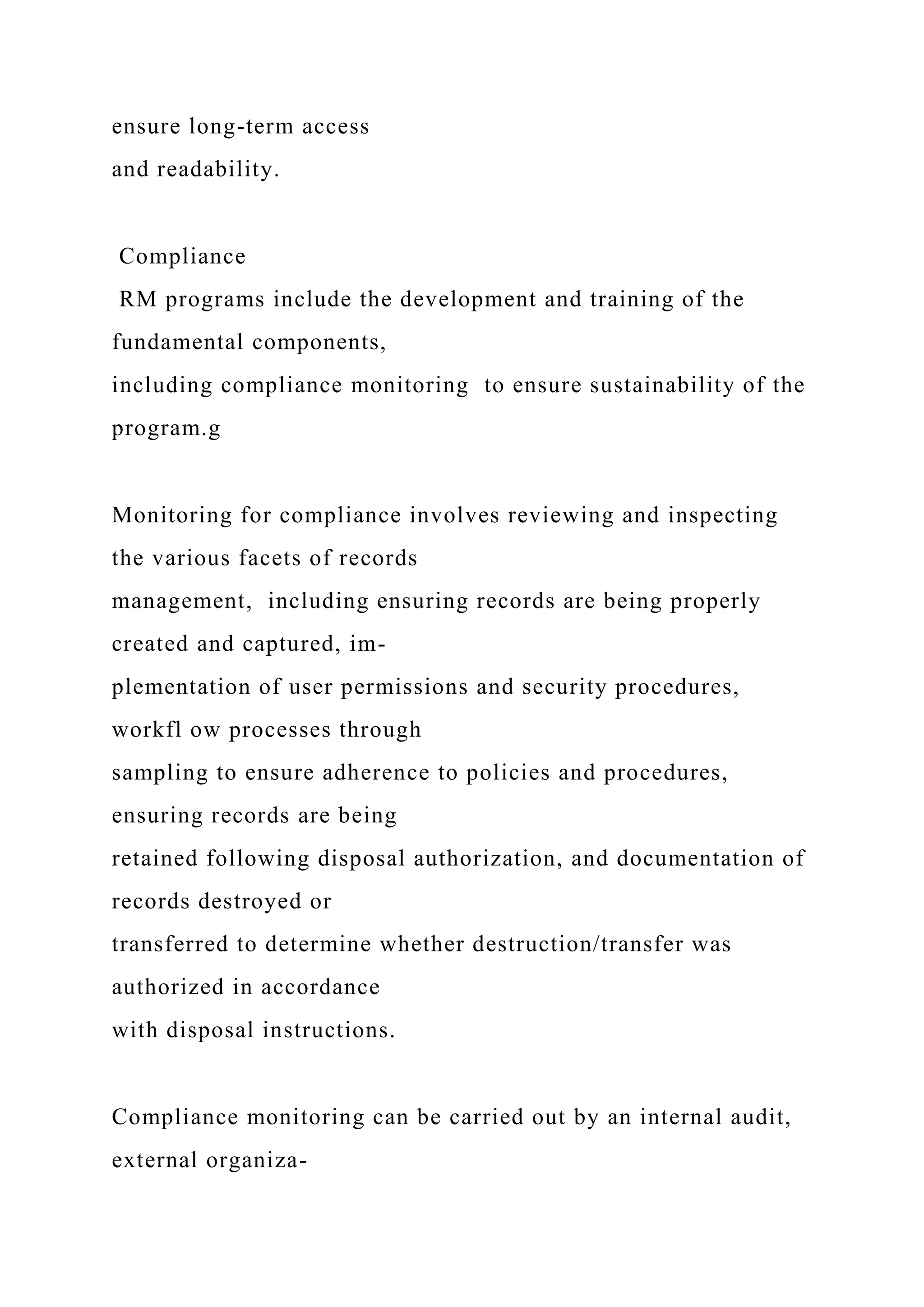 ensure long-term access
and readability.
Compliance
RM programs include the development and training of the
fundamental components,
including compliance monitoring to ensure sustainability of the
program.g
Monitoring for compliance involves reviewing and inspecting
the various facets of records
management, including ensuring records are being properly
created and captured, im-
plementation of user permissions and security procedures,
workfl ow processes through
sampling to ensure adherence to policies and procedures,
ensuring records are being
retained following disposal authorization, and documentation of
records destroyed or
transferred to determine whether destruction/transfer was
authorized in accordance
with disposal instructions.
Compliance monitoring can be carried out by an internal audit,
external organiza-
 
