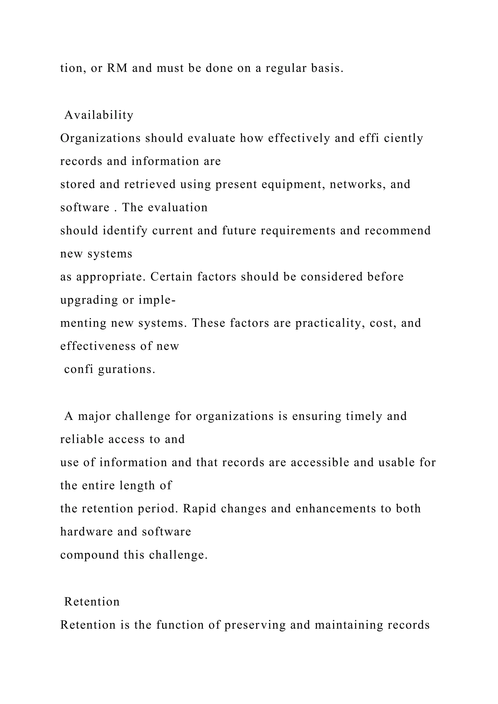 tion, or RM and must be done on a regular basis.
Availability
Organizations should evaluate how effectively and effi ciently
records and information are
stored and retrieved using present equipment, networks, and
software . The evaluation
should identify current and future requirements and recommend
new systems
as appropriate. Certain factors should be considered before
upgrading or imple-
menting new systems. These factors are practicality, cost, and
effectiveness of new
confi gurations.
A major challenge for organizations is ensuring timely and
reliable access to and
use of information and that records are accessible and usable for
the entire length of
the retention period. Rapid changes and enhancements to both
hardware and software
compound this challenge.
Retention
Retention is the function of preserving and maintaining records
 