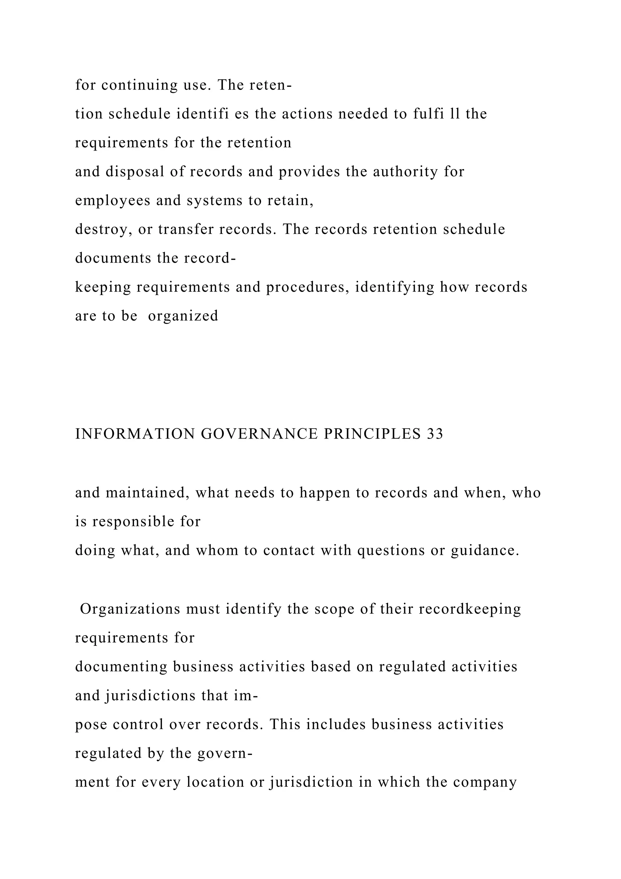 for continuing use. The reten-
tion schedule identifi es the actions needed to fulfi ll the
requirements for the retention
and disposal of records and provides the authority for
employees and systems to retain,
destroy, or transfer records. The records retention schedule
documents the record-
keeping requirements and procedures, identifying how records
are to be organized
INFORMATION GOVERNANCE PRINCIPLES 33
and maintained, what needs to happen to records and when, who
is responsible for
doing what, and whom to contact with questions or guidance.
Organizations must identify the scope of their recordkeeping
requirements for
documenting business activities based on regulated activities
and jurisdictions that im-
pose control over records. This includes business activities
regulated by the govern-
ment for every location or jurisdiction in which the company
 