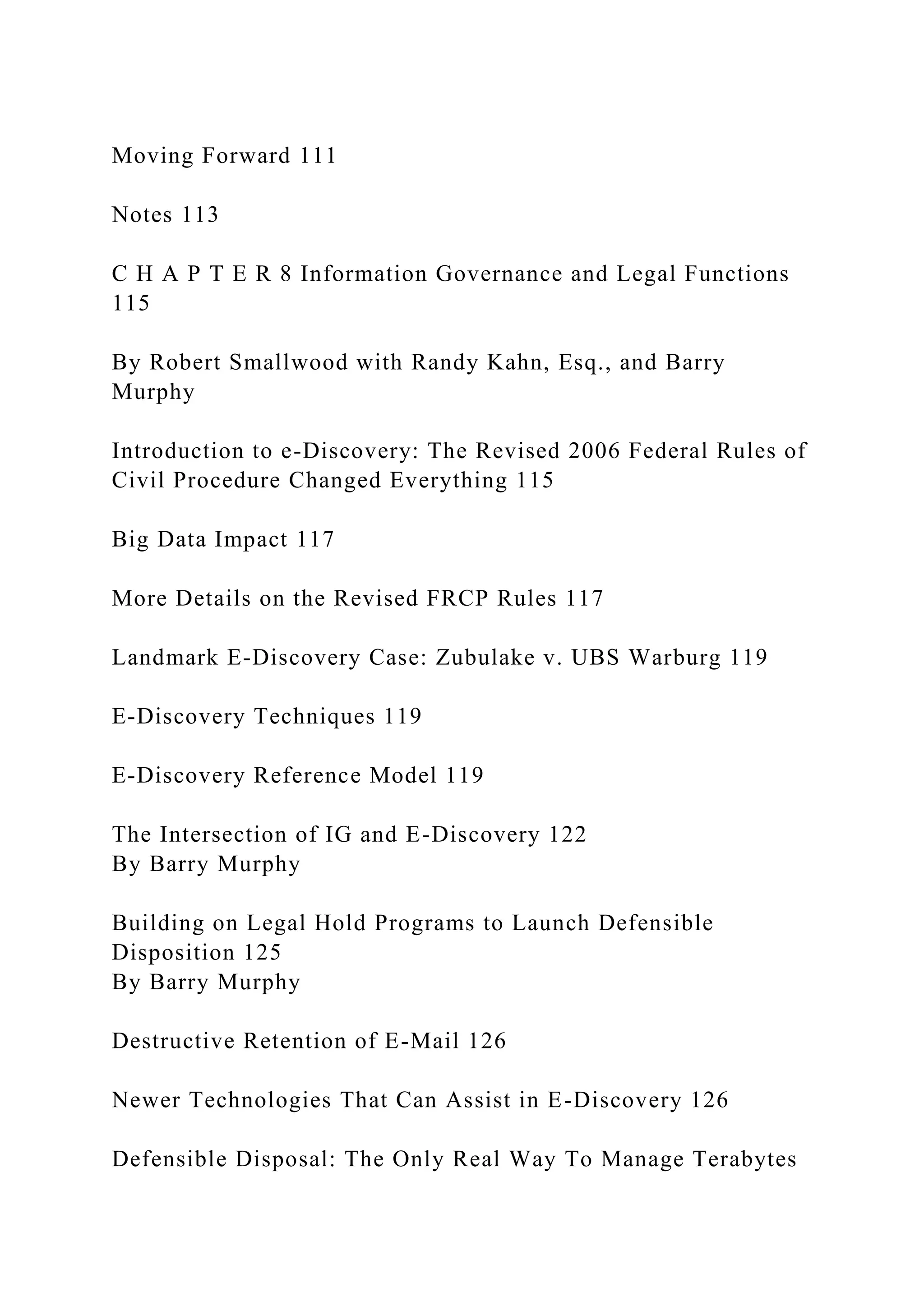 Moving Forward 111
Notes 113
C H A P T E R 8 Information Governance and Legal Functions
115
By Robert Smallwood with Randy Kahn, Esq., and Barry
Murphy
Introduction to e-Discovery: The Revised 2006 Federal Rules of
Civil Procedure Changed Everything 115
Big Data Impact 117
More Details on the Revised FRCP Rules 117
Landmark E-Discovery Case: Zubulake v. UBS Warburg 119
E-Discovery Techniques 119
E-Discovery Reference Model 119
The Intersection of IG and E-Discovery 122
By Barry Murphy
Building on Legal Hold Programs to Launch Defensible
Disposition 125
By Barry Murphy
Destructive Retention of E-Mail 126
Newer Technologies That Can Assist in E-Discovery 126
Defensible Disposal: The Only Real Way To Manage Terabytes
 